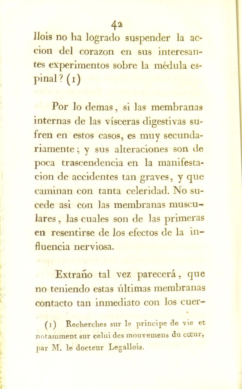 4^ IJols no ha lograrlo suspender la ac- ción del corazón en sus interesan- tes experimentos sobre la médula es- pinal ?(i) Por lo demás, si las membranas internas de las visceras digestivas su- fren en estos casos, es muy secunda- riamente ; y sus alteraciones son de poca trascendencia en la manifesta- ción de accidentes tan graves, y que caminan con tanta celeridad. No su- cede asi con las membranas muscu- lares , las cuales son de las primeras en resentirse de los efectos de la in- fluencia nerviosa. Extraño tal vez parecerá, que no teniendo estas últimas membranas contacto tan inmediato con los cuer- (i) RecVierches sur le principe de vie et jintamment sur celui des mouvemens du cceur, par M. le docteur Legallois.