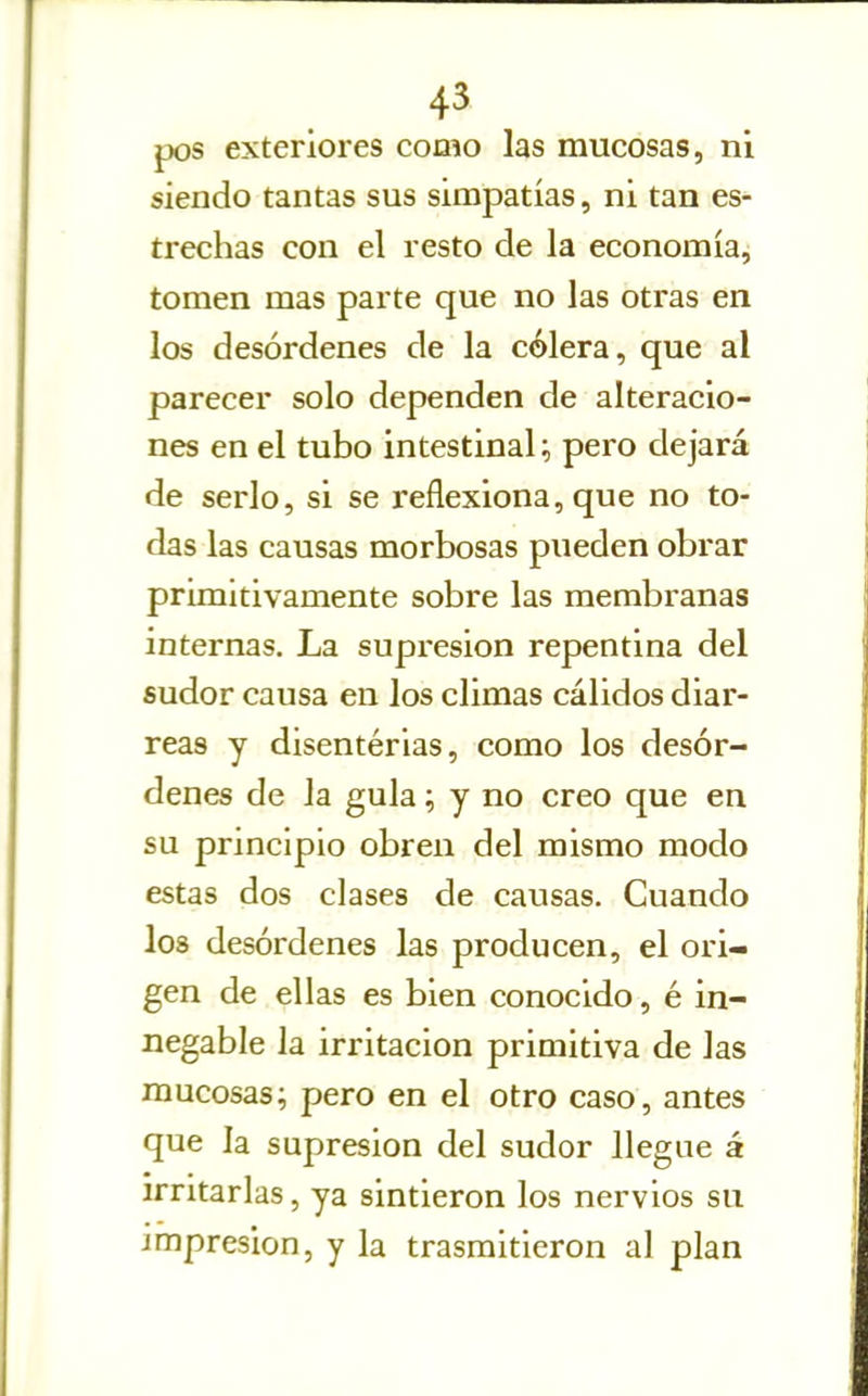 pos exteriores como las mucosas, ni siendo tantas sus simpatías, ni tan es- trechas con el resto de la economía, tomen mas parte que no las otras en los desórdenes de la cólera, que al parecer solo dependen de alteracio- nes en el tubo intestinal; pero dejará de serlo, si se reflexiona, que no to- das las causas morbosas pueden obrar primitivamente sobre las membranas internas. La supresión repentina del sudor causa en los climas cálidos diar- reas y disentérias, como los desór- denes de la gula; y no creo que en su principio obren del mismo modo estas dos clases de causas. Cuando los desórdenes las producen, el ori- gen de ellas es bien conocido, é in- negable la irritación priaiitiva de las mucosas; pero en el otro caso, antes que la supresión del sudor llegue á irritarlas, ya sintieron los nervios su impresión, y la trasmitieron al plan