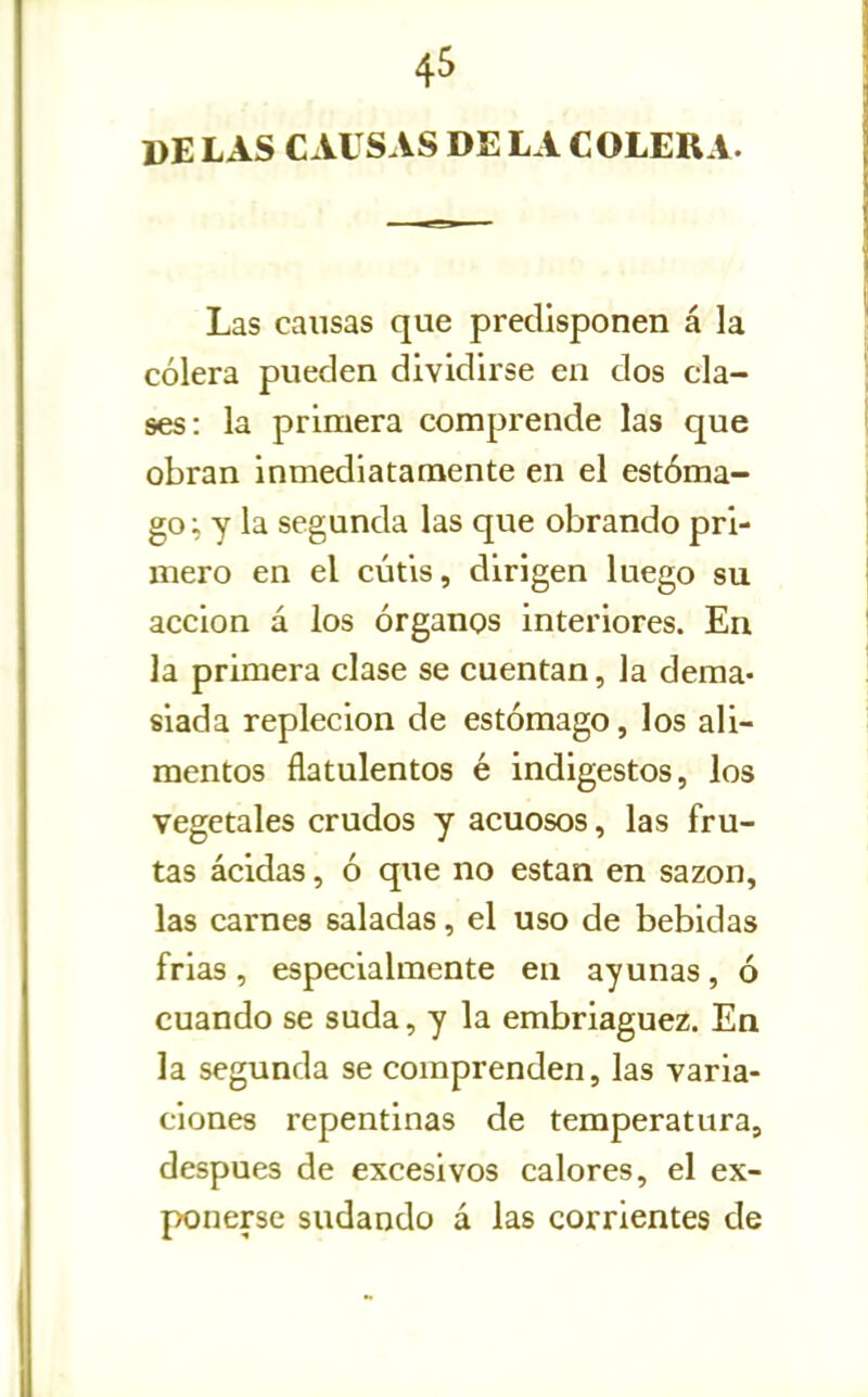DE LAS CAUSAS DE LA COLERA. Las causas que predisponen á la cólera pueden dividirse en dos cla- ses: la primera comprende las que obran inmediatamente en el estóma- go; y la segunda las que obrando pri- mero en el cutis, dirigen luego su acción á los órganos interiores. En la primera clase se cuentan, la dema- siada repleción de estómago, los ali- mentos flatulentos é indigestos, los vegetales crudos y acuosos, las fru- tas ácidas, ó que no están en sazón, las carnes saladas, el uso de bebidas frias , especialmente en ayunas, ó cuando se suda, y la embriaguez. Ea la segunda se comprenden, las varia- ciones repentinas de temperatura, después de excesivos calores, el ex- ponerse sudando á las corrientes de