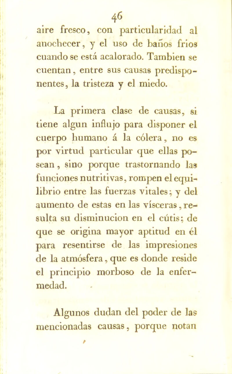 aire fresco, con particularidad al anochecer, y el uso de baños fríos cuando se está acalorado. También se cuentan, entre sus causas predispo- nentes, la tristeza y el miedo. La primera clase de causas, si tiene algún influjo para disponer el cuerpo humano á la cólera, no es por virtud particular que ellas po- sean , sino porque trastornando las funciones nutritivas, rompen el equi- librio entre las fuerzas vitales^ y del aumento de estas en las visceras, re- sulta su disminución en el cutis; de que se origina mayor aptitud en él para resentirse de las impresiones de la atmósfera, que es donde reside el principio morboso de la enfer- medad. Algunos dudan del poder de las mencionadas causas, porque notan