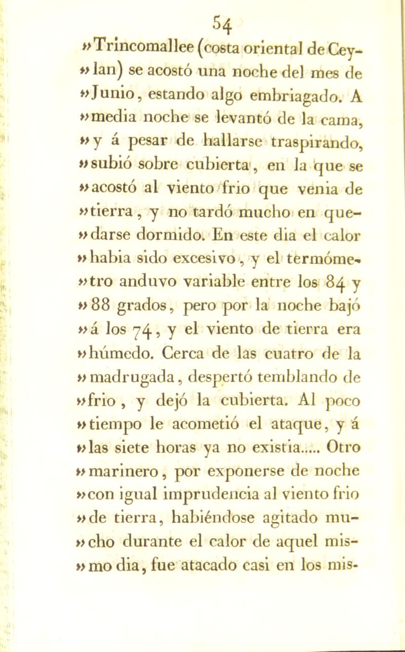 wTnncomallee (costa oriental de Cey- ♦>lan) se acostó una noche del mes de «Junio, estando algo embriagado. A »> media noche se levantó de la cama, wy á pesar de hallarse traspirando, «subió sobre cubierta', en la ^ue se «acostó al viento frío que venia de «tierra, y no tardó mucho en que- «darse dormido. En este dia el calor M habia sido excesivo, y el termóme* «tro anduvo variable entre los 84 y «88 grados, pero por la noche bajó «á los 74^7 el viento de tierra era «húmedo. Cerca de las cuatro de la «madrugada, despertó temblando de «frió , y dejó la cubierta, Al poco «tiempo le acometió el ataque, y á «las siete horas ya no existia Otro « marinero, por exponerse de noche «con igual imprudencia al viento frió «de tierra, habiéndose agitado mu- «cho durante el calor de aquel mis- «modia, fue atacado casi en los mis-