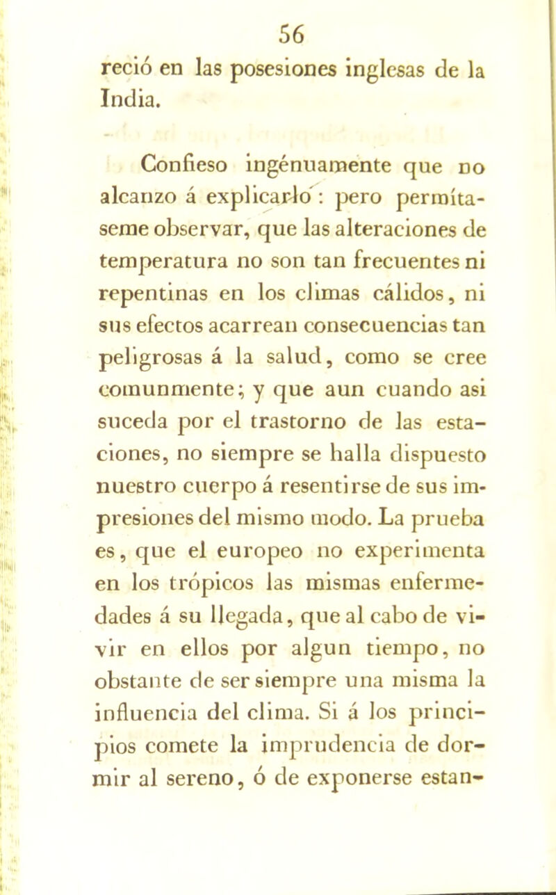 recio en las posesiones inglesas de la India. Confieso ingenuamente que no alcanzo á explicarlo : pero permíta- seme observar, que las alteraciones de temperatura no son tan frecuentes ni repentinas en los climas cálidos, ni sus efectos acarrean consecuencias tan peligrosas á la salud, como se cree comunmente; y que aun cuando asi suceda por el trastorno de las esta- ciones, no siempre se halla dispuesto nuestro cuerpo á resentirse de sus im- presiones del mismo modo. La prueba es, que el europeo no experimenta en los trópicos las mismas enferme- dades á su llegada, que al cabo de vi- vir en ellos por algún tiempo, no obstante de ser siempre una misma la influencia del clima. Si á los princi- pios comete la imprudencia de dor- mir al sereno, ó de exponerse están-
