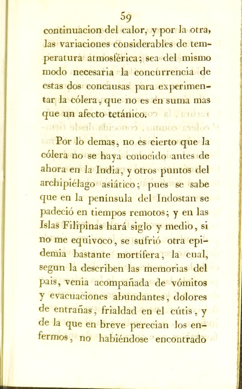 continuación del calor, y por la otra» las variaciones considerables de tem- peratura atmosférica; sea del mismo modo necesaria la concurrencia de estas dos concausas para experimen- tar la cólera, que no es en suma mas que un afecto tetánico. i ' Por lo demás, no es cierto que la cólera no se haya conocido antes de ahora en la India, y otros puntos del archipiélago asiático; pues se sabe que en la península del Indostan se padeció en tiempos remotos; y en las Islas Filipinas hará siglo y medio, si no me equivoco, se sufrió otra epi- demia bastante mortífera, la cual, según la describen las memorias del pais, venia acompañada de vómitos y evacuaciones abundantes, dolores de entrarías, frialdad en el cútis, y de la que en breve perecían los en- fermos, no habiéndose encontrado