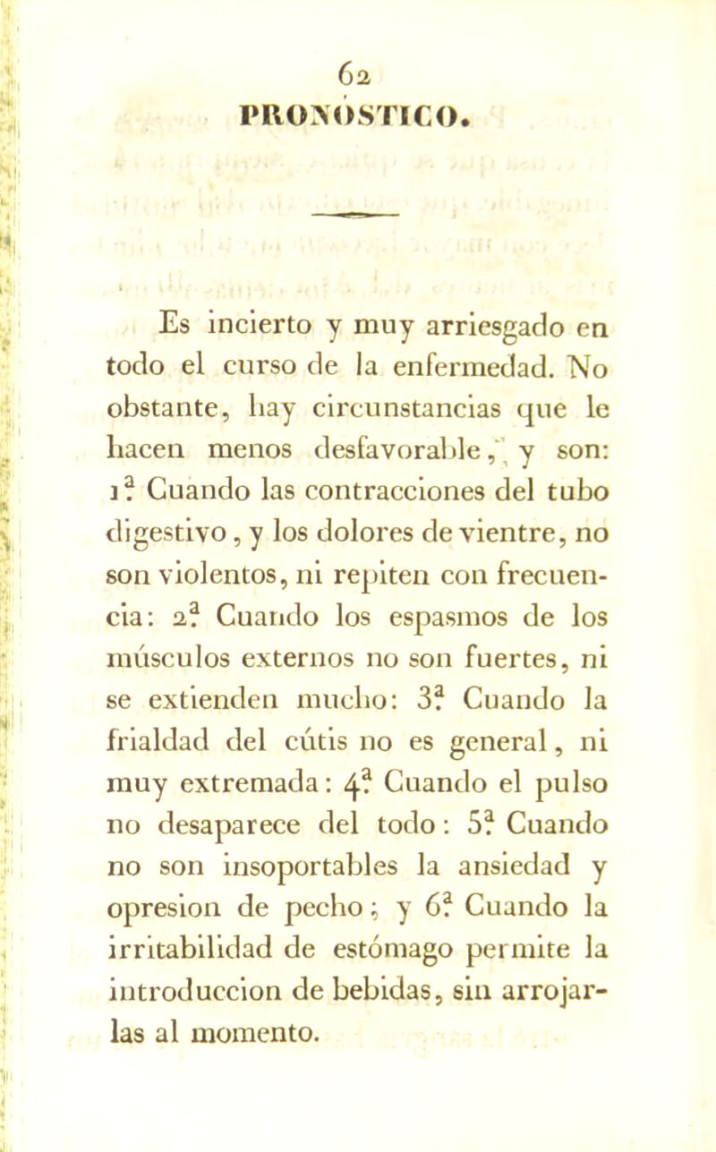 6a PRONÓSTICO. /. Es incierto y muy arriesgado en todo el curso de la enfermedad. No obstante, hay circunstancias que le hacen menos desfavoraljle , \ y son: Guando las contracciones del tubo digestivo, y los dolores de vientre, no son violentos, ni repiten con frecuen- cia: 2,? Cuando los espasmos de los músculos externos no son fuertes, ni se extienden mucho: 3? Cuando la frialdad del cutis no es general, ni muy extremada: 4^ Cuando el pulso no desaparece del todo: 5? Cuando no son insoportables la ansiedad y opresión de pecho; y 6? Cuando la irritabilidad de estómago permite la introducción de bebidas, sin arrojar- las al momento.