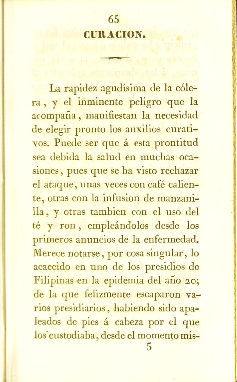 CURACION. La rapidez agudísima de la cóle- ra , y el inminente peligro que la acompaña, manifiestan la necesidad de elegir pronto los auxilios curati- vos. Puede ser que á esta prontitud sea debida la salud en muchas oca- siones , pues que se ha visto rechazar el ataque, unas veces con café calien- te, otras con la infusión de manzani- lla, y otras también con el uso del té y ron, empleándolos desde los primeros anuncios de la enfermedad. Merece notarse, por cosa singular, lo acaecido en uno de los presidios de Filipinas en la epidemia del año ao; de la que felizmente escaparon va- rios presidiarios, habiendo sido apa- leados de pies á cabeza por el que los'custodiaba, desde el momento mis- 5