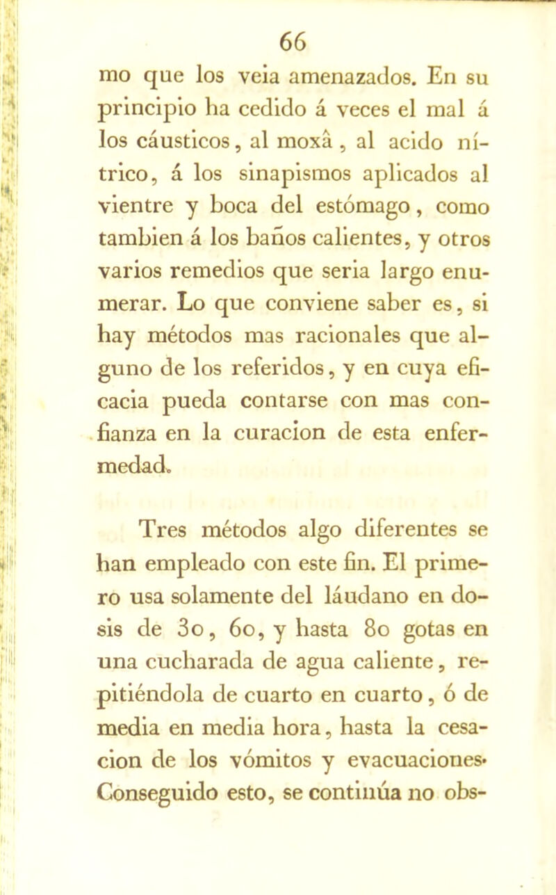 mo que los veia amenazados. En su principio ha cedido á veces el mal á los cáusticos, al moxá, al acido ní- trico, á los sinapismos aplicados al vientre y boca del estómago, como también á los baños calientes, y otros varios remedios que seria largo enu- merar. Lo que conviene saber es, si hay métodos mas racionales que al- guno de los referidos, y en cuya efi- cacia pueda contarse con mas con- fianza en la curación de esta enfer- medad. Tres métodos algo diferentes se han empleado con este fin. El prime- ro usa solamente del láudano en do- sis de 3o, 6o, y hasta 8o gotas en una cucharada de agua caliente, re- pitiéndola de cuarto en cuarto, ó de media en media hora, hasta la cesa- ción de los vómitos y evacuaciones^ Conseguido esto, se continúa no obs-