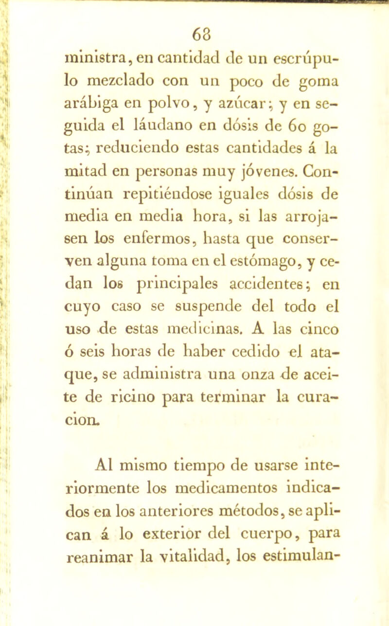 ministra, en cantidad de un escrúpu- lo mezclado con uu poco de goma arábiga en polvo, y azúcar;, y en se- guida el láudano en dosis de 6o go- tas; reduciendo estas cantidades á la mitad en personas muy jóvenes. Con- tinúan repitiéndose iguales dosis de media en media hora, si las arroja- sen los enfermos, hasta que conser- ven alguna toma en el estómago, y ce- dan los principales accidentes; en cuyo caso se suspende del todo el uso de estas medicinas. A las cinco ó seis horas de haber cedido el ata- que, se administra una onza de acei- te de ricino para terminar la cura- ción. Al mismo tiempo de usarse inte- riormente los medicamentos indica- dos ea los anteriores métodos, se apli- can á lo exterior del cuerpo, para reanimar la vitalidad, los estimulan-