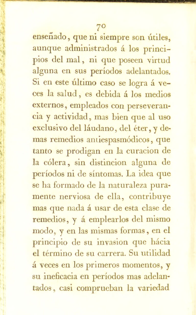 7° enseñado, que ni siempre son útiles, aunque administrados á los princi- pios del mal, ni que poseen virtud alguna en sus períodos adelantados. Si en este último caso se logra á ve- ces la salud, es debida á los medios externos, empleados con perseveran- cia y actividad, mas bien que al uso exclusivo del láudano, del éter, y de- más remedios aniiespasmódicos, que tanto se prodigan en la curación de la cólera, sin distinción alguna de períodos ni de síntomas. La idea que se ha formado de la naturaleza pura- mente nerviosa de ella, contribuye mas que nada á usar de esta clase de remedios, y á emplearlos del mismo modo, y en las mismas formas, en el principio de su invasión que hácia el término de su carrera. Su utilidad á veces en los primeros momentos, y su ineficacia en períodos mas adelan- tados, casi comprueban la variedad