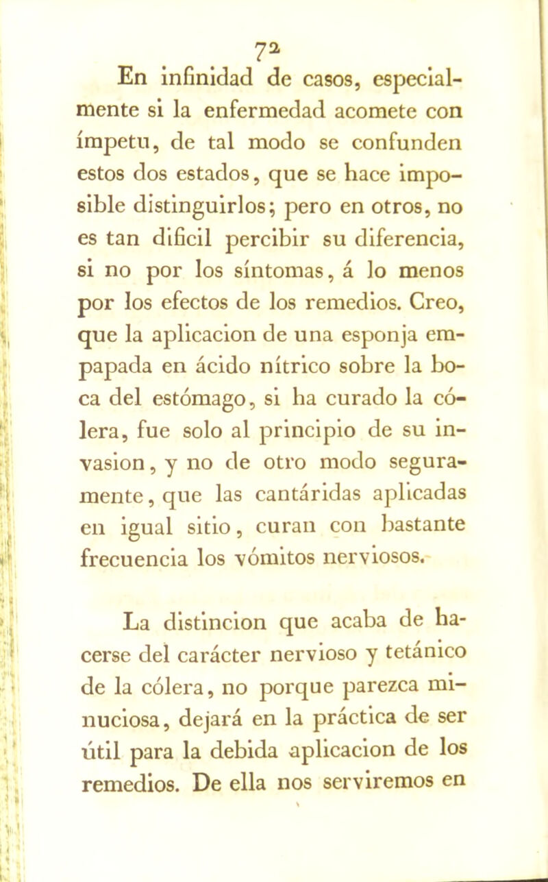 7^ En infinidad de casos, especial- mente si la enfermedad acomete con ímpetu, de tal modo se confunden estos dos estados, que se hace impo- sible distinguirlos; pero en otros, no es tan difícil percibir su diferencia, si no por los síntomas, á lo menos por los efectos de los remedios. Creo, que la aplicación de una esponja em- papada en ácido nítrico sobre la bo- ca del estómago, si ha curado la có- lera, fue solo al principio de su in- vasión , y no de otro modo segura- mente , que las cantáridas aplicadas en igual sitio, curan con bastante frecuencia los vómitos nerviosos.- La distinción que acaba de ha- cerse del carácter nervioso y tetánico de la cólera, no porque parezca mi- nuciosa, dejará en la práctica de ser útil para la debida aplicación de los remedios. De ella nos serviremos en