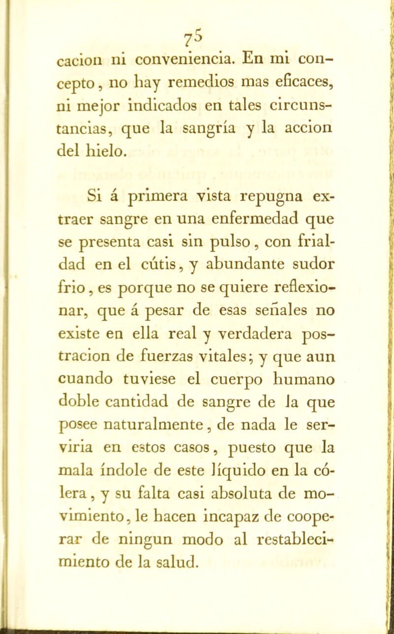 cacioii ni conveniencia. En mi con- cepto , no hay remedios mas eficaces, ni mejor indicados en tales circuns- tancias, que la sangría y la acción del hielo. Si á primera vista repugna ex- traer sangre en una enfermedad que se presenta casi sin pulso, con frial- dad en el cutis, y abundante sudor frió, es porque no se quiere reflexio- nar, que á pesar de esas señales no existe en ella real y verdadera pos- tración de fuerzas vitales; y que aun cuando tuviese el cuerpo humano doble cantidad de sangre de Ja que posee naturalmente, de nada le ser- viria en estos casos, puesto que la mala índole de este líquido en la có- lera , y su falta casi absoluta de mo- vimiento, le hacen incapaz de coope- rar de ningún modo al restableci- miento de la salud.