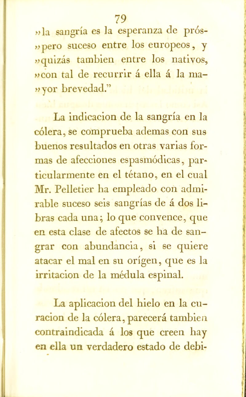 »\a sangría es la esperanza de prós- »pero suceso entre los europeos, y «quizás también entre los nativos, »con tal de recurrir á ella á la nia- »yor brevedad. La indicación de la sangría en la cólera, se comprueba ademas con sus buenos resultados en otras varias for- mas de afecciones espasmódicas, par- ticularmente en el tétano, en el cual Mr. Pelletier ha empleado con admi- rable suceso seis sangrías de á dos li- bras cada una; lo que convence, que en esta clase de afectos se ha de san- grar con abundancia, si se quiere atacar el mal en su origen, que es la irritación de la médula espinal. La aplicación del hielo en la cu- ración de la cólera, parecerá también contraindicada á los que creen hay en ella un verdadero estado de debi-