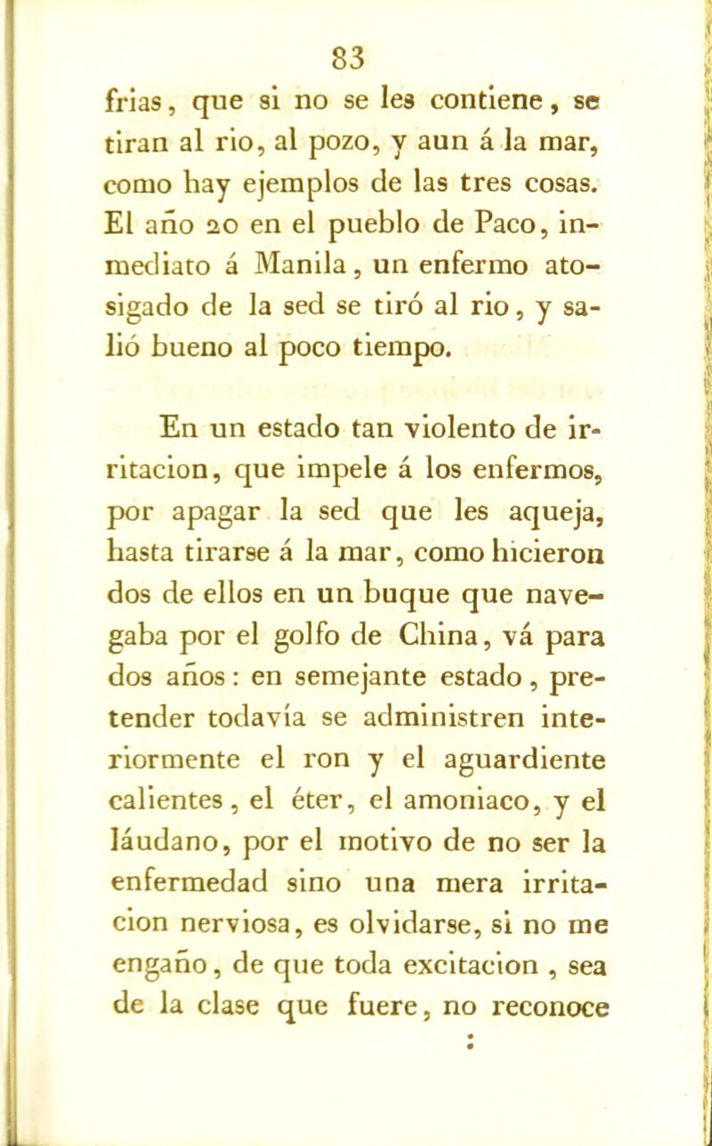 frías, que si no se lea contiene, se tiran al rio, al pozo, y aun á la mar, como hay ejemplos de las tres cosas. El año ao en el pueblo de Paco, in- mediato á Manila, un enfermo ato- sigado de la sed se tiró al rio, y sa- lió bueno al poco tiempo. En un estado tan violento de ir- ritación, que impele á los enfermos, por apagar la sed que les aqueja, hasta tirarse á la mar, como hicieron dos de ellos en un buque que nave- gaba por el golfo de China, vá para dos años : en semejante estado , pre- tender todavía se administren inte- riormente el ron y el aguardiente calientes, el éter, el amoniaco, y el láudano, por el motivo de no ser la enfermedad sino una mera irrita- ción nerviosa, es olvidarse, si no me engaño, de que toda excitación , sea de la clase que fuere, no reconoce