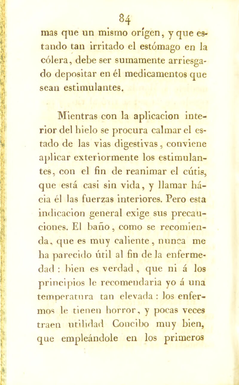 mas que un mismo origen, y que es- tando tan irritado el estómago en Ja cólera, debe ser sumamente arriesga- do depositar en él medicamentos que sean estimulantes. Mientras con la aplicación inte- rior del hielo se procura calmar el es- tado de las vias digestivas , conviene aplicar exteriormente los estimulan- tes, con el fin de reanimar el cutis, que está casi sin vida, y llamar há- cia él las fuerzas interiores. Pero esta inflicacion general exige sus precau- ciones. El baño, como se recomien- da, que es muy caliente, nnnca me ha parecido útil al fin de la enferme- dad : bien es verdad , que ni á los principios le recomendarla yo á una temperatura tan elevada : los enfer- mos le tienen horror, y pocas veces traen utilidad Concibo muy bien, que empleándole en los primeros