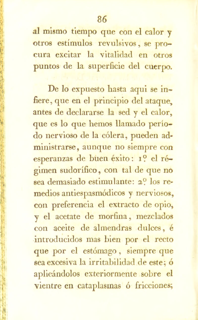 al mismo tiempo que con el calor y otros estímulos revulsivos, se pro- cura excitar la vitalidad en otros puntos de la superficie del cucrjx). De lo expuesto hasta aquí se in- fiere, que en el principio del ataque, antes de declararse la sed y el calor, que es lo que hemos llamado perío- do nervioso de la cólera, pueden ad- ministrarse, aunque no siempre con esperanzas de buen éxito: i ? el ré- gimen sudorífico, con tal de que no sea demasiado estimulante: a? los re- medios antiespasmódicos y nerviosos, con preferencia el extracto de opio, y el acétate de morfina, mezclados con aceite de almendras dulces, é introducidos mas bien por el recto que por el estómago , siempre que sea excesiva la irritabilidad de este^ ó aplicándolos exteriormente sobre el vientre en cataplasmas ó fricciones;