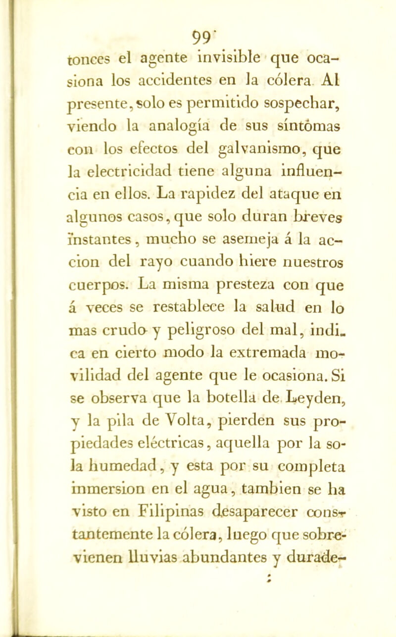 tonces el agente invisible que oca- siona los accidentes en la cólera Al presente,solo es permitido sospechar, viendo la analogía de sus síntomas con los efectos del galvanismo, que la electricidad tiene alguna influen- cia en ellos. La rapidez del ataque en algunos casos, que solo duran breves instantes, mucho se asemeja á la ac- ción del rayo cuando hiere nuestros cuerpos. La misma presteza con que á veces se restablece la salud en lo mas crudo-y peligroso del mal, indi, ca en cierto modo la extremada mo- vilidad del agente que le ocasiona. Si se observa que la botella de Leyden, y la pila de Yol ta, pierden sus pro- piedades eléctricas, aquella por la so- la humedad, y esta por su completa inmersión en el agua, también se ha visto en Filipinas desaparecer coust tantemente la cólera, luego c|ue sobre- vienen lluvias abundantes y durade-