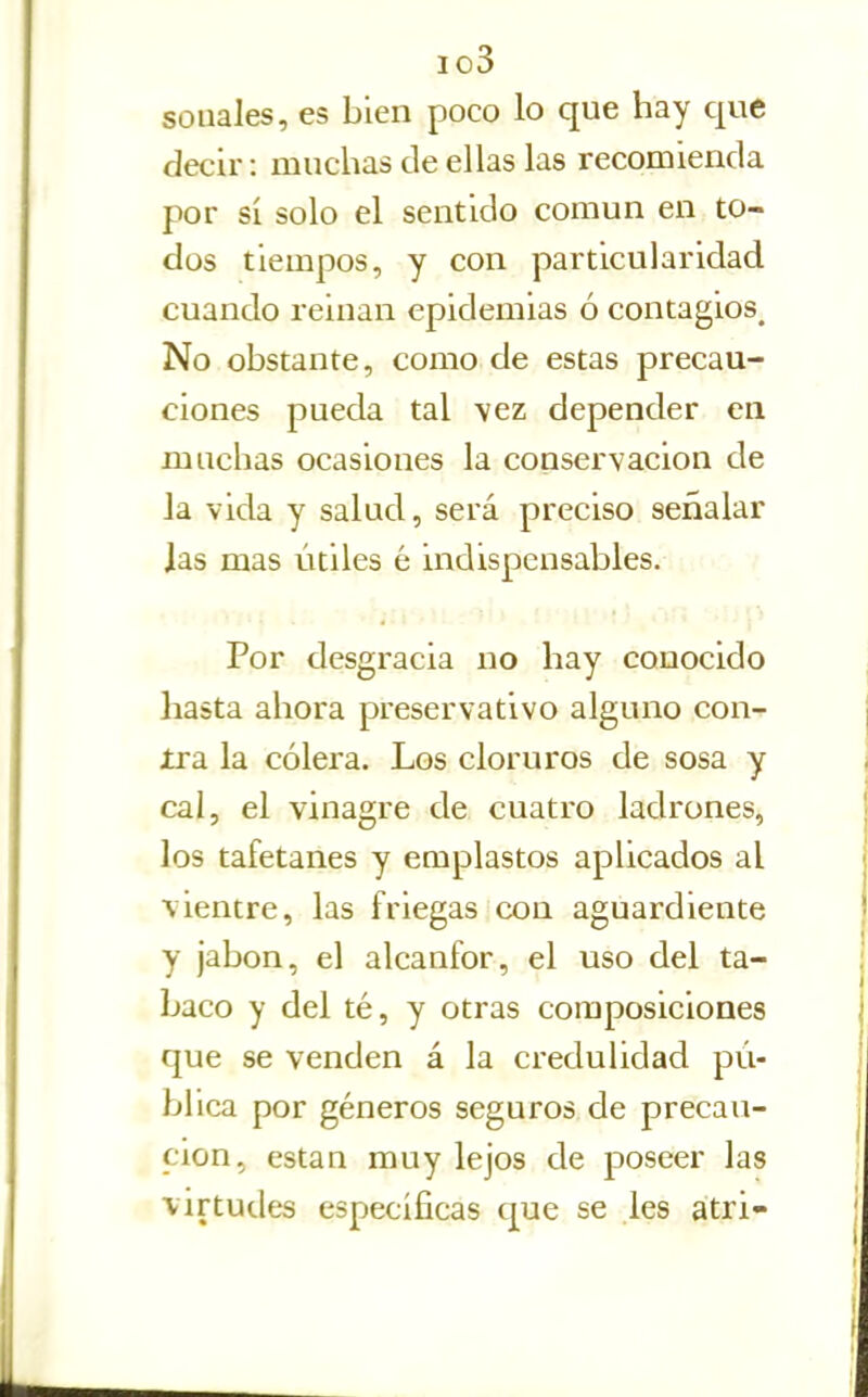 io3 solíales, es bien poco lo que hay que decir: muchas de ellas las recomienda por sí solo el sentido común en to- dos tiempos, y con particularidad cuando reinan epidemias ó contagios^ No obstante, como de estas precau- ciones pueda tal \ez depender en muchas ocasiones la conservación de la vida y salud, será preciso señalar Jas mas útiles é indispensables. Por desgracia no hay conocido hasta ahora preservativo alguno con- Jtra la cólera. Los cloruros de sosa y cal, el vinagre de cuatro ladrones, los tafetanes y emplastos aplicados al vientre, las friegas con aguardiente y jabón, el alcanfor, el uso del ta- baco y del té, y otras composiciones que se venden á la credulidad pú- blica por géneros seguros de precau- ción, están muy lejos de poseer las virtudes específicas que se les atri-