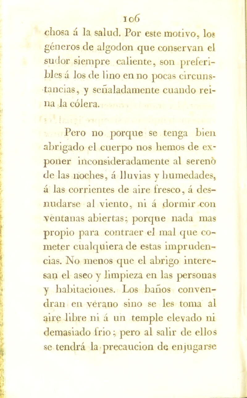 Jo6 chosa á la salud. Por este motivo, lo? géneros de algodón que conservan el sudor siempre caliente, son preferi- bles á los de lino en no pocas circuns- tancias, y señaladamente cuando rei- na la cólera. Pero no ¡morque se tenga bien abrigado el cuerpo nos hemos de ex- poner inconsideradamente al sereno de las noches, á lluvias y humedades, á las corrientes de aire fresco, á des- nudarse al viento, ni á dormir con ventanas abiertas; porque nada mas propio para contraer el mal que co- meter cuak^uiera de estas impruden- cias. No menos que el abrigo intere- san el aseo y limpieza en las personas y habitaciones. Los baños conven- drán en verano sino se les toma al ahe libre ni á un temple elevado ni demasiado frió; pero al salir de ellos se tendrá la precaución de enjugarse