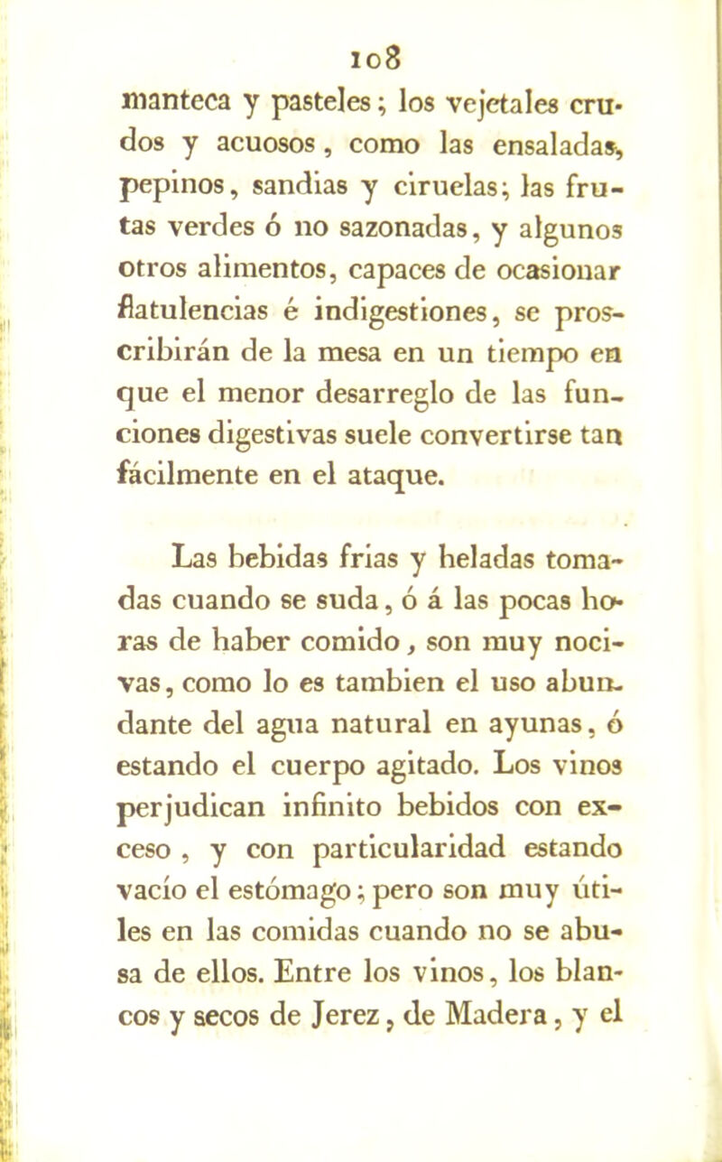 io8 manteca y pasteles; los vejetales cru- dos y acuosos, como las ensalada», pepinos, sandias y ciruelas; las fru- tas verdes ó no sazonadas, y algunos otros alimentos, capaces de ocasionar flatulencias é indigestiones, se pros- cribirán de la mesa en un tiempo en que el menor desarreglo de las fun- ciones digestivas suele convertirse tan fácilmente en el ataque. Las bebidas frias y heladas toma- das cuando se suda, ó á las pocas ho- ras de haber comido, son muy noci- vas, como lo es también el uso abun- dante del agua natural en ayunas, ó estando el cuerpo agitado. Los vinos perjudican infinito bebidos con ex- ceso , y con particularidad estando vacío el estómago; pero son muy úti- les en las comidas cuando no se abu- sa de ellos. Entre los vinos, los blan- cos y secos de Jerez, de Madera, y el