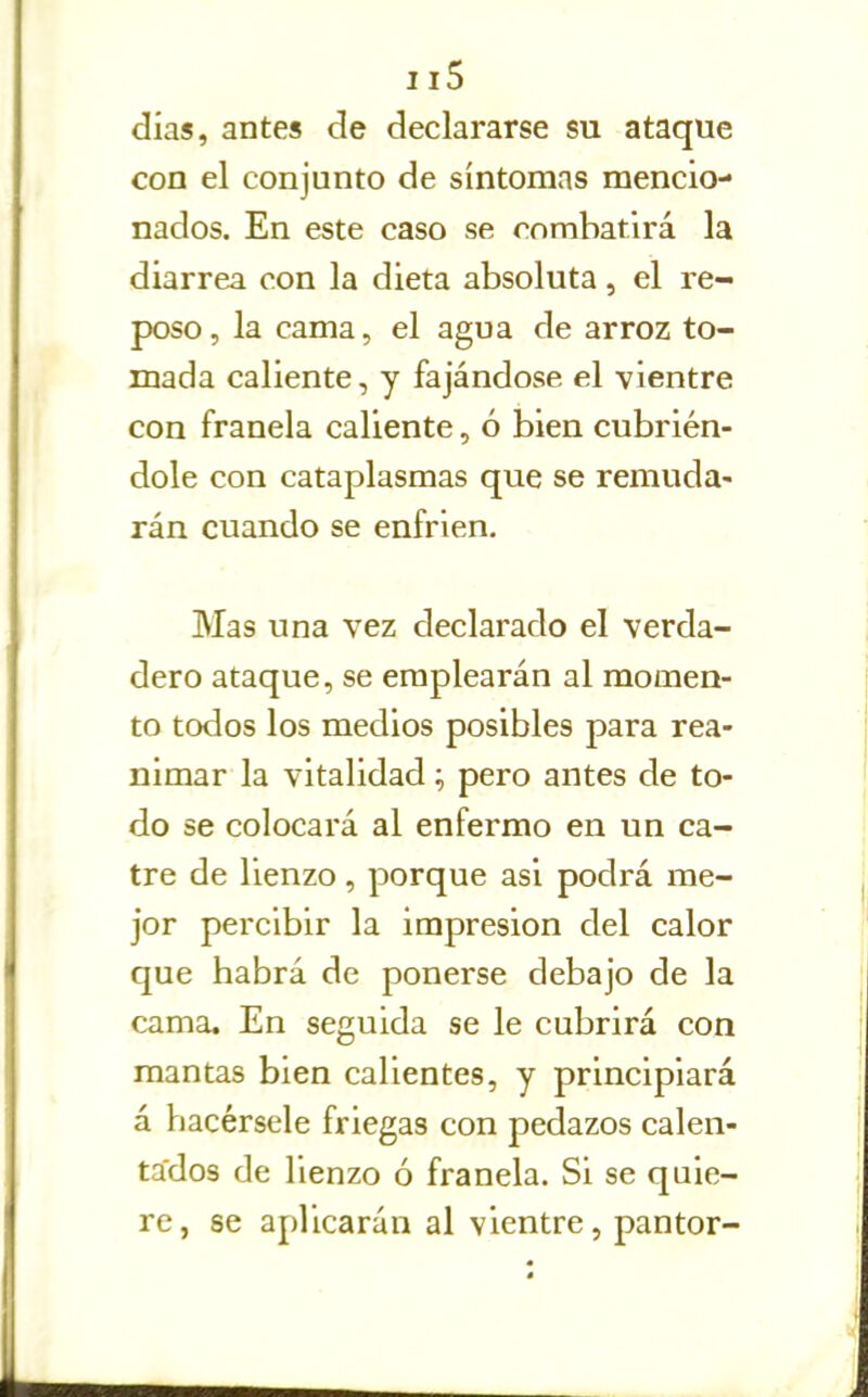 días, antes de declararse su ataque con el conjunto de síntomas mencio- nados. En este caso se combatirá la diarrea con la dieta absoluta, el re- poso, la cama, el agua de arroz to- mada caliente, y fajándose el vientre con franela caliente, ó bien cubrién- dole con cataplasmas que se remuda- rán cuando se enfrien. Mas una vez declarado el verda- dero ataque, se emplearán al momen- to todos los medios posibles para rea- nimar la vitalidad; pero antes de to- do se colocará al enfermo en un ca- tre de lienzo, porque asi podrá me- jor percibir la impresión del calor que habrá de ponerse debajo de la cama. En seguida se le cubrirá con mantas bien calientes, y principiará á hacérsele friegas con pedazos calen- tados de lienzo ó franela. Si se quie- re, se aplicarán al vientre, pantor-