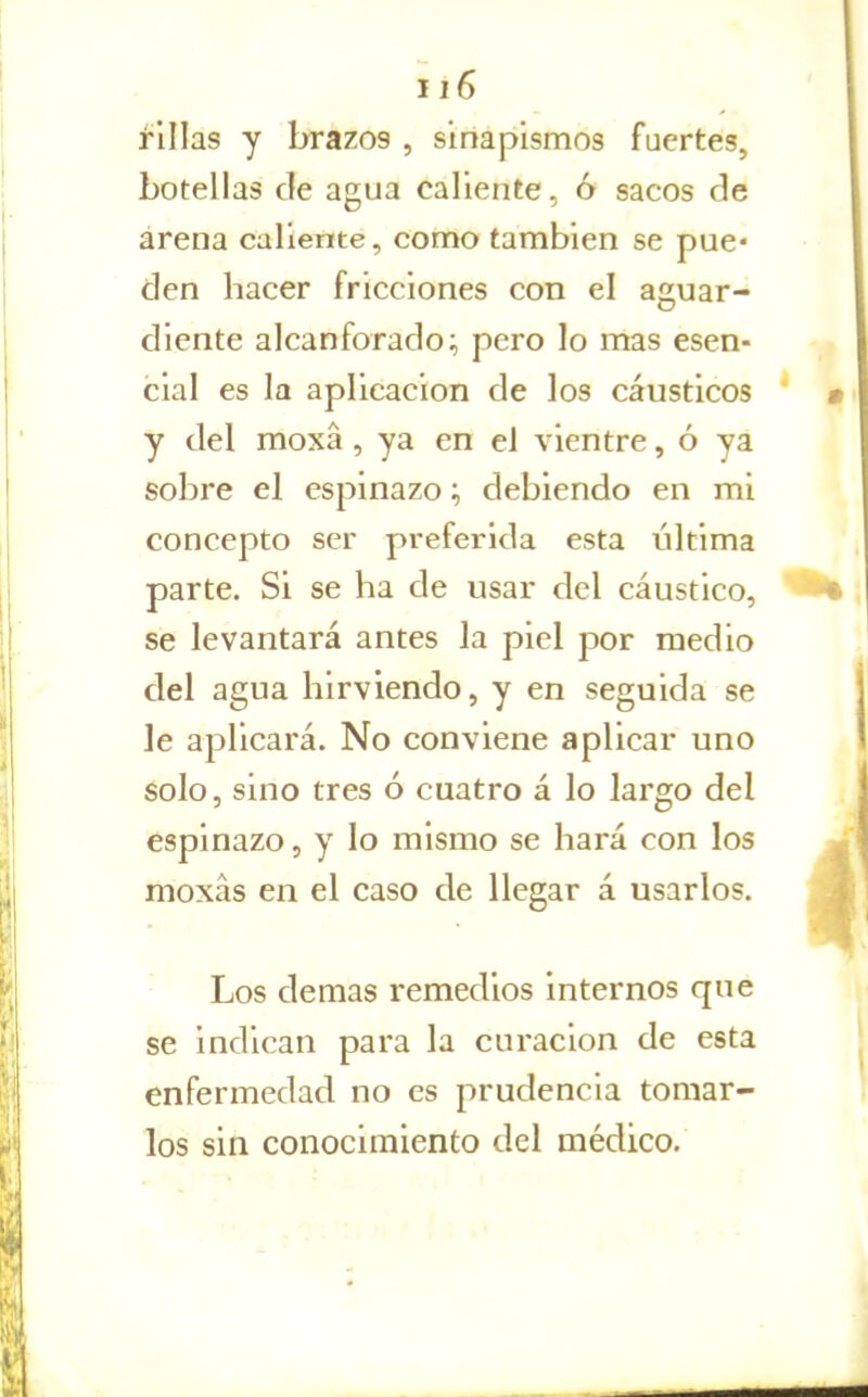 filias y brazos , sinapismos fuertes, botellas ele agua caliente, ó sacos de árena callente, como también se pue* den hacer fricciones con el aguar- diente alcanforado; pero lo mas esen- cial es la aplicación de los cáusticos y del moxá, ya en el vientre, ó ya sobre el espinazo; debiendo en mi concepto ser preferida esta última parte. Si se ha de usar del cáustico, se levantará antes la piel por medio del agua hirviendo, y en seguida se le aplicará. No conviene aplicar uno solo, sino tres ó cuatro á lo largo del espinazo, y lo mismo se hará con los moxás en el caso de llegar á usarlos. Los demás remedios internos que se indican para la curación de esta enfermedad no es prudencia tomar- los sin conocimiento del médico.