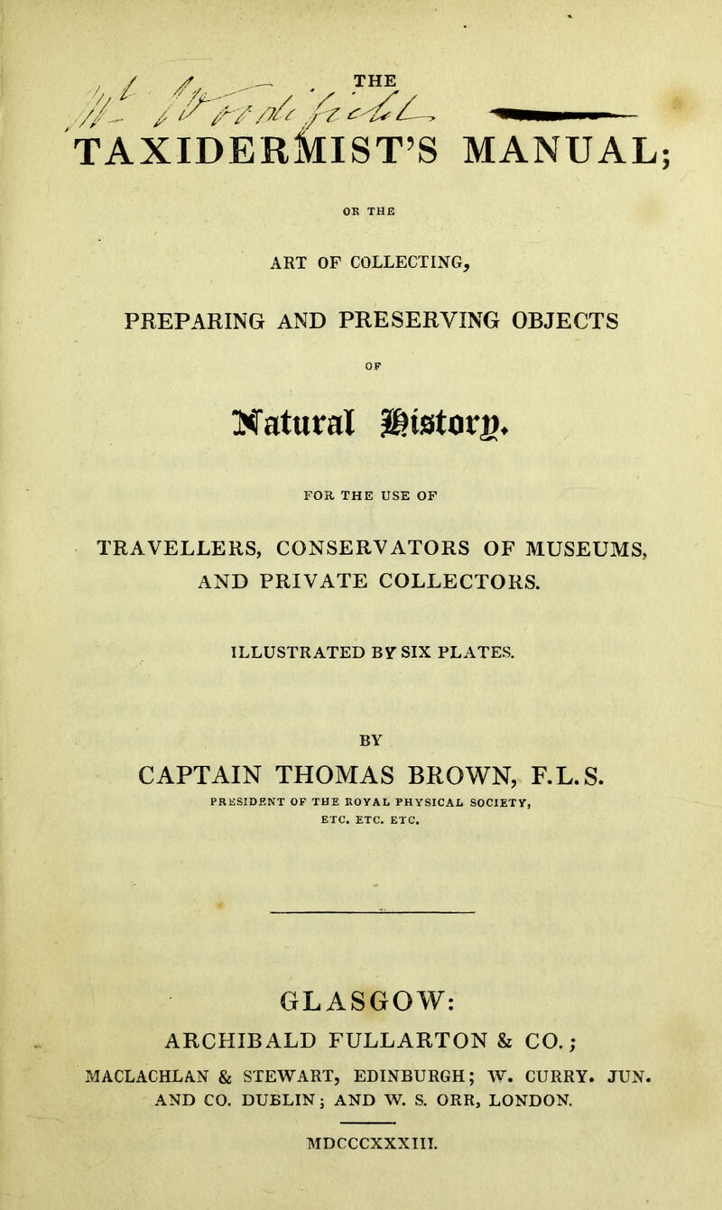 OK THE ART OF COLLECTING, PREPARING AND PRESERVING OBJECTS Natural iSHstoni. FOR THE USE OF TRAVELLERS, CONSERVATORS OF MUSEUMS, AND PRIVATE COLLECTORS. ILLUSTRATED By SIX PLATES. BY CAPTAIN THOMAS BROWN, F.L.S. PRESIDENT OF THE ROYAL PHYSICAL SOCIETY, ETC. ETC. ETC. GLASGOW: ARCHIBALD FULLARTON & CO.; MACLACHLAN & STEWART, EDINBURGH; W. CURRY. JUN. AND CO. DUBLIN; AND W. S. ORR, LONDON. MDCCCXXXIII.