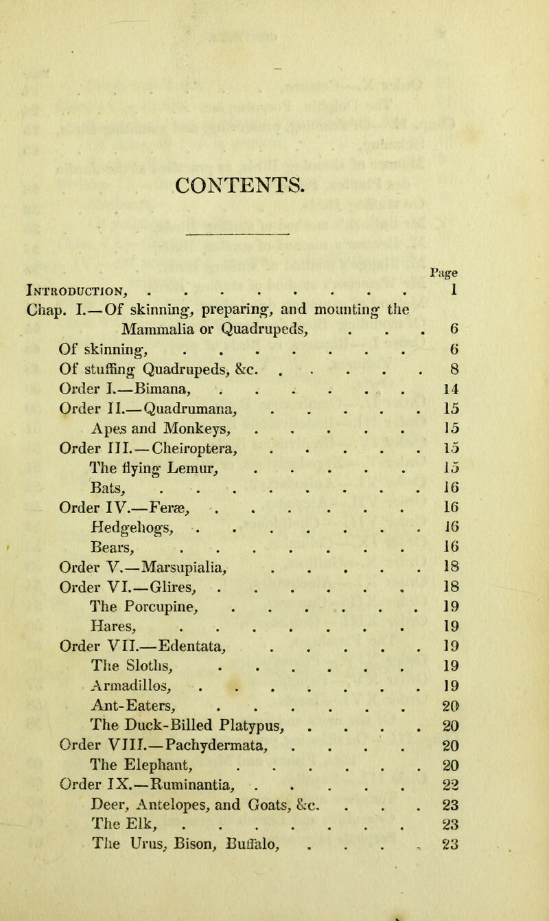 CONTENTS. Lvi'UODUCTJON, Chap. I.—Of skinning preparing-, and moa Mammalia or Quadrupeds, Of skinning, Of stuffing Quadrupeds, &c. Order I.—Bimana, .... Order II.—Quadrumana, Apes and Monkeys, Order III. — Cheiroptera, The flying Lemur, Bats, Order IV.—Ferae, .... Hedgehogs, .... Bears, Order V.—Marsupialia, Order VI.—Glires, .... The Porcupine, Hares, Order VII.—Edentata, Tiie Sloths, .... Armadillos, .... Ant-Eaters, .... The Duck-Billed Platypus, Order VIII.—Pachydermata, The Elephant, Order IX.—Ruminantia, Deer, Antelopes, and Goats, &c. The Elk, The Urus, Bison, Buffalo, ing the