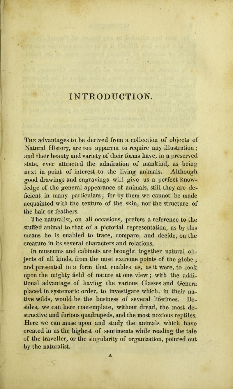 INTRODUCTION. The advantages to be derived from a collection of objects of Natural History, are too apparent to require any illustration ; and their beauty and variety of their forms have, in a preserved state, ever attracted the admiration of mankind, as being next in point of interest to the living animals. Although good di-awings and engravings will give us a perfect know- ledge of the general appearance of animals, still they are de- ficient in many particulars; for by them we cannot be made acquainted with the texture of the skin, nor the structure of the hair or feathers. The naturalist, on all occasions, prefers a reference to the stuffed animal to that of a pictorial representation, as by this means he is enabled to trace, compare, and decide, on the creature in its several characters and relations. In museums and cabinets are brought together natural ob- jects of all kinds, from the most extreme points of the globe ; and presented in a form that enables us, as it were, to look upon the mighty field of nature at one view; with the addi- tional advantage of having the various Classes and Genera placed in systematic order, to investigate which, in their na- tive wilds, would be the business of several lifetimes. Be- sides, we can here contemplate, without dread, the most de- structive and furious quadrupeds, and the most noxious reptiles. Here we can muse upon and study the animals which have created in us the highest of sentiments while reading the tale of the traveller, or the singularity of organization, pointed out by the naturalist. A