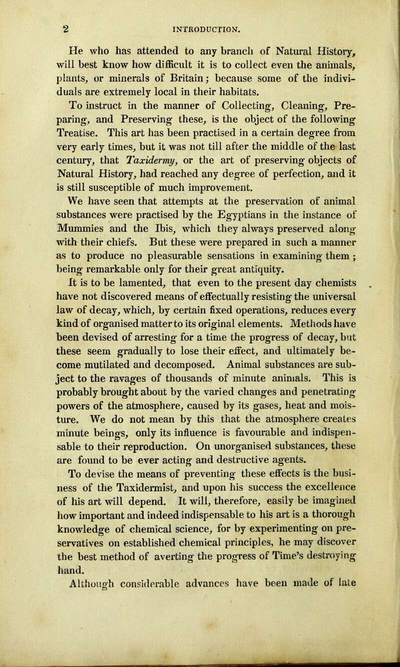 He who has attended to any branch of Natural History, will best know how difficult it is to collect even the animals, plants, or minerals of Britain; because some of the indivi- duals are extremely local in their habitats. To instruct in the manner of Collecting-, Cleaning, Pre- paring, and Preserving these, is the object of the following Treatise. This art has been practised in a certain degree from very early times, but it was not till after the middle of the last century, that Taxidermy, or the art of preserving objects of Natural History, had reached any degree of perfection, and it is still susceptible of much improvement. We have seen that attempts at the preservation of animal substances were practised by the Egyptians in the instance of Mummies and the Ibis, which they always preserved along with their chiefs. But these were prepared in such a manner as to produce no pleasurable sensations in examining them ; being remarkable only for their great antiquity. It is to be lamented, that even to the present day chemists have not discovered means of effectually resisting the universal law of decay, which, by certain fixed operations, reduces every kind of organised matter to its original elements. Methods have been devised of arresting for a time the progress of decay, but these seem gradually to lose their effect, and ultimately be- come mutilated and decomposed. Animal substances are sub- ject to the ravages of thousands of minute animals. This is probably brought about by the varied changes and penetrating powers of the atmosphere, caused by its gases, heat and mois- ture. We do not mean by this that the atmosphere creates minute beings, only its influence is favourable and indispen- sable to their reproduction. On unorganised substances, these are found to be ever acting and destructive agents. To devise the means of preventing these effects is the busi- ness of the Taxidermist, and upon his success the excellence of his art will depend. It will, therefore, easily be imagined how important and indeed indispensable to his art is a thorough knowledge of chemical science, for by experimenting on pre- servatives on established chemical principles, he may discover the best method of averting the progress of Time’s destroying hand. Although considerable advances have been made of late