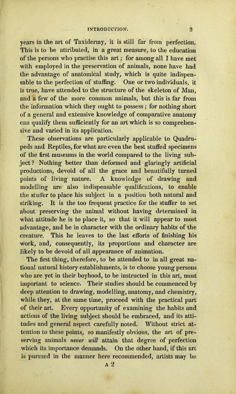 years in the art of Taxidermy, it is still far from perfection. This is to be attributed, in a great measure, to the education of the persons who practise this art; for among all I have met with employed in the preservation of animals, none have had the advantage of anatomical study, which is quite indispen- sable to the perfection of stuffing. One or two individuals, it is true, have attended to the structure of the skeleton of Man, and a few of the more common animals, but this is far from the information which they ought to possess; for nothing short of a general and extensive knowledge of comparative anatomy can qualify them sufficiently for an art which is so comprehen- sive and varied in its application. These observations are particularly applicable to Quadru- peds and Reptiles, for what are even the best stuffed specimens of the first museums in the world compared to the living sub- ject? Nothing better than deformed and glaringly artificial productions, devoid of all the grace and beautifully turned points of living nature. A knowledge of drawing and modelling are also indispensable qualifications, to enable the stuffer to place his subject in a position both natural and striking. It is the too frequent practice for the stuffer to set about preserving the animal without having determined in what attitude he is to place it, so that it will appear to most advantage, and be in character with the ordinary habits of the creature. This he leaves to the last efforts of finishing his work, and, consequently, its proportions and character are likely to be devoid of all appearance of animation. The first thing, therefore, to be attended to in all great na- tional natural history establishments, is to choose young persons who are yet in their boyhood, to be instructed in this art, most important to science. Their studies should be commenced by deep attention to drawing, modelling, anatomy, and chemistry, while they, at the same time, proceed with the practical part of their art. Every opportunity of examining the habits and actions of the living subject should be embraced, and its atti- tudes and general aspect carefully noted. Without strict at- tention to these points, so manifestly obvious, the art of pre- serving animals never will attain that degree of perfection which its importance demands. On the other hand, if this art is pursued in the manner here recommended, artists may be A 2