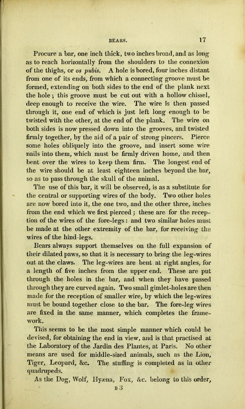 Procure a bar, one inch thick, two inches broad, and as long as to reach horizontally from the shoulders to the connexion of the thighs, or os pubis. A hole is bored, four inches distant from one of its ends, from which a connecting groove must be formed, extending on both sides to the end of the plank next the hole; this groove must be cut out with a hollow chissel, deep enough to receive the wire. The wire is then passed through it, one end of which is just left long enough to be twisted with the other, at the end of the plank. The wire on both sides is now pressed down into the grooves, and twisted firmly together, by the aid of a pair of strong pincers. Pierce some holes obliquely into the groove, and insert some wire nails into them, which must be firmly driven home, and then bent over the wires to keep them firm. The longest end of the wire should be at least eighteen inches beyond the bar, so as to pass through the skull of the animal. The use of this bar, it will be observed, is as a substitute for the central or supporting wires of the body. Two other holes are now bored into it, the one two, and the other three, inches from the end which we first pierced ; these are for the recep- tion of the wires of the fore-legs: and two similar holes must be made at the other extremity of the bar, for receiving the wires of the hind legs. Bears always support themselves on the full expansion of their dilated paws, so that it is necessary to bring the leg-wires out at the claws. The leg-wires are bent at right angles, for a length of five inches from the upper end. These are put through the holes in the bar, and when they have passed through they are curved again. Two small gimlet-holes are then made for the reception of smaller wire, by which the leg-wires must be bound together close to the bar. The fore-leg wires are fixed in the same manner, which completes the frame- work. This seems to be the most simple manner which could be devised, for obtaining the end in view, and is that practised at the Laboratory of the Jardin des Plantes, at Paris. No other means are used for middle-sized animals, such as the Lion, Tiger, Leopard, &c. The stuffing is completed as in other quadrupeds. As the Bog, Wolf, Hyaena, Fox, &c. belong to this order,