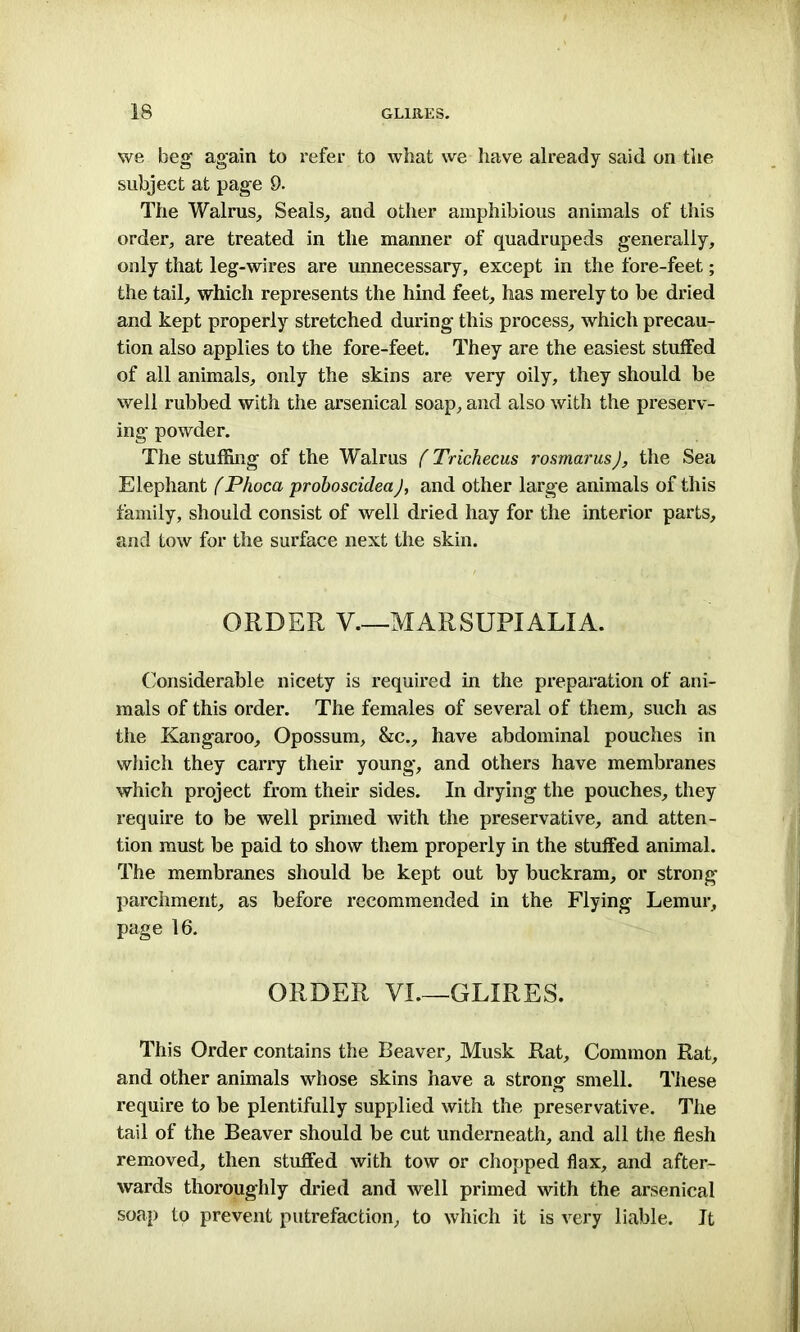 we beg again to refer to what we have already said on the subject at page 9. The Walrus, Seals, and other amphibious animals of this order, are treated in the manner of quadrupeds generally, only that leg-wires are unnecessary, except in the fore-feet; the tail, which represents the hind feet, has merely to be dried and kept properly stretched during this process, which precau- tion also applies to the fore-feet. They are the easiest stuffed of all animals, only the skins are very oily, they should be well rubbed with the arsenical soap, and also with the preserv- ing powder. The stuffing of the Walrus (Trichecus rosmarus), the Sea Elephant fPhoca proboscidea), and other large animals of this family, should consist of well dried hay for the interior parts, and tow for the surface next the skin. ORDER V.—MARSUPIALIA. Considerable nicety is required in the preparation of ani- mals of this order. The females of several of them, such as the Kangaroo, Opossum, &c., have abdominal pouches in which they carry their young, and others have membranes which project from their sides. In drying the pouches, they require to be well primed with the preservative, and atten- tion must be paid to show them properly in the stuffed animal. The membranes should be kept out by buckram, or strong parchment, as before recommended in the Flying Lemur, page 16. ORDER VI.—GLIRES. This Order contains the Beaver, Musk Rat, Common Rat, and other animals whose skins have a strong smell. These require to be plentifully supplied with the preservative. The tail of the Beaver should be cut underneath, and all the flesh removed, then stuffed with tow or chopped flax, and after- wards thoroughly dried and well primed with the arsenical soap to prevent putrefaction, to which it is very liable. It