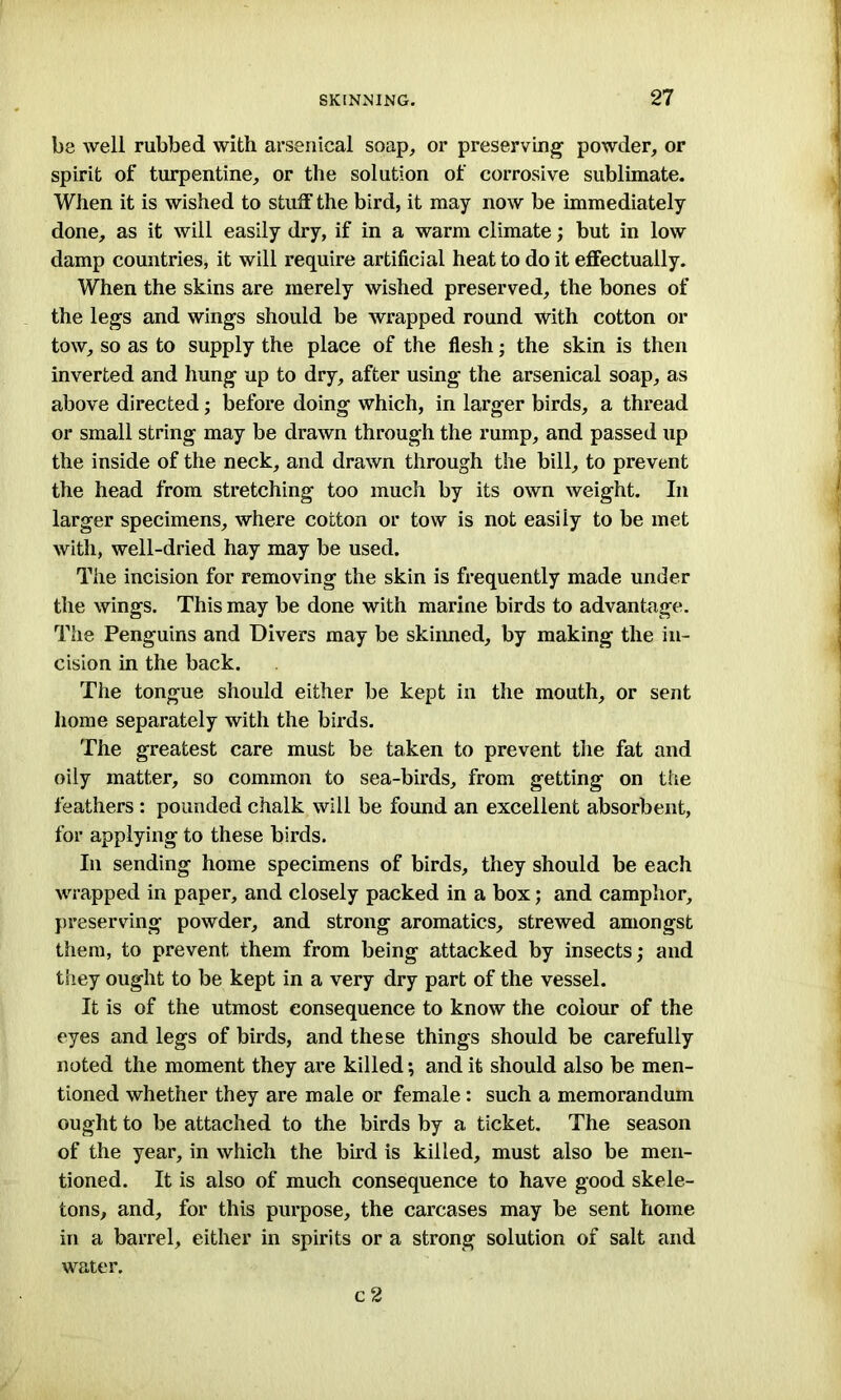 be well rubbed with arsenical soap, or preserving powder, or spirit of turpentine, or the solution of corrosive sublimate. When it is wished to stuff the bird, it may now be immediately done, as it will easily dry, if in a warm climate; but in low damp countries, it will require artificial heat to do it effectually. When the skins are merely wished preserved, the bones of the legs and wings should be wrapped round with cotton or tow, so as to supply the place of the flesh; the skin is then inverted and hung up to dry, after using the arsenical soap, as above directed; before doing which, in larger birds, a thread or small string may be drawn through the rump, and passed up the inside of the neck, and drawn through the bill, to prevent the head from stretching too much by its own weight. In larger specimens, where cotton or tow is not easily to be met with, well-dried hay may be used. The incision for removing the skin is frequently made under the wings. This may be done with marine birds to advantage. The Penguins and Divers may be skinned, by making the in- cision in the back. The tongue should either be kept in the mouth, or sent home separately with the birds. The greatest care must be taken to prevent the fat and oily matter, so common to sea-birds, from getting on the feathers : pounded chalk will be found an excellent absorbent, for applying to these birds. In sending home specimens of birds, they should be each wrapped in paper, and closely packed in a box; and camphor, preserving powder, and strong aromatics, strewed amongst them, to prevent them from being attacked by insects; and they ought to be kept in a very dry part of the vessel. It is of the utmost consequence to know the colour of the eyes and legs of birds, and these things should be carefully noted the moment they are killed; and it should also be men- tioned whether they are male or female : such a memorandum ought to be attached to the birds by a ticket. The season of the year, in which the bird is killed, must also be men- tioned. It is also of much consequence to have good skele- tons, and, for this purpose, the carcases may be sent home in a barrel, either in spirits or a strong solution of salt and water.