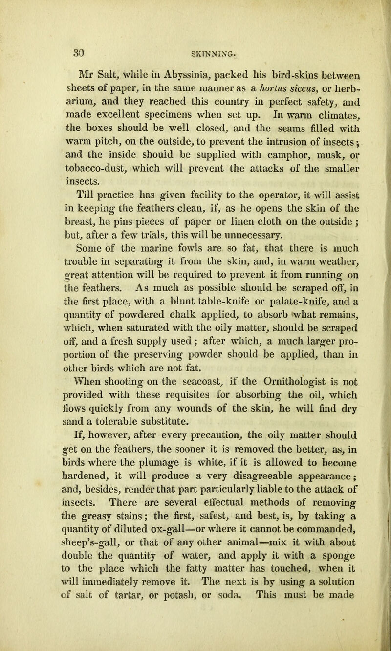 Mr Salt, while in Abyssinia, packed his bird-skins between sheets of paper, in the same manner as a hortus siccus, or herb- arium, and they reached this country in perfect safety, and made excellent specimens when set up. In warm climates, the boxes should be well closed, and the seams filled with warm pitch, on the outside, to prevent the intrusion of insects; and the inside should be supplied with camphor, musk, or tobacco-dust, which wilL prevent the attacks of the smaller insects. Till practice has given facility to the operator, it will assist in keeping the feathers clean, if, as he opens the skin of the breast, he pins pieces of paper or linen cloth on the outside ; but, after a few trials, this will be unnecessary. Some of the marine fowls are so fat, that there is much trouble in separating it from the skin, and, in warm weather, great attention will be required to prevent it from running on the feathers. As much as possible should be scraped off, in the first place, with a blunt table-knife or palate-knife, and a quantity of powdered chalk applied, to absorb what remains, which, when saturated with the oily matter, should be scraped off, and a fresh supply used; after which, a much larger pro- portion of the preserving powder should be applied, than in other birds which are not fat. When shooting on the seacoast, if the Ornithologist is not provided with these requisites for absorbing the oil, which flows quickly from any wounds of the skin, he will find dry sand a tolerable substitute. If, however, after every precaution, the oily matter should get on the feathers, the sooner it is removed the better, as, in birds where the plumage is white, if it is allowed to become hardened, it will produce a very disagreeable appearance; and, besides, render that part particularly liable to the attack of insects. There are several effectual methods of removing the greasy stains; the first, safest, and best, is, by taking a quantity of diluted ox-gall—or where it cannot be commanded, sheep’s-gall, or that of any other animal—mix it with about double the quantity of water, and apply it with a sponge to the place which the fatty matter has touched, when it will immediately remove it. The next is by using a solution of salt of tartar, or potash, or soda. This must be made