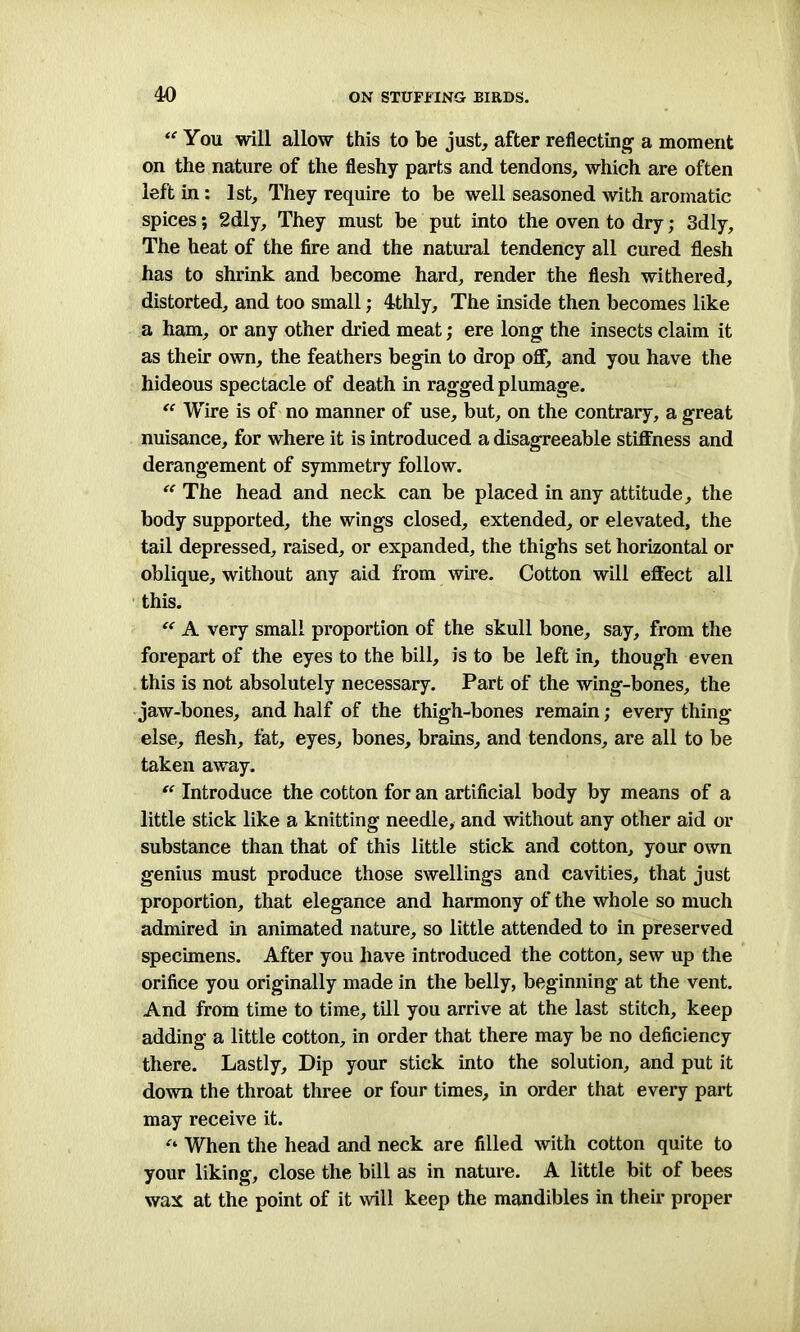 “ You will allow this to be just, after reflecting a moment on the nature of the fleshy parts and tendons, which are often left in: 1st, They require to be well seasoned with aromatic spices; 2dly, They must be put into the oven to dry; 3dly, The heat of the fire and the natural tendency all cured flesh has to shrink and become hard, render the flesh withered, distorted, and too small; 4thly, The inside then becomes like a ham, or any other dried meat; ere long the insects claim it as their own, the feathers begin to drop off, and you have the hideous spectacle of death in ragged plumage. “ Wire is of no manner of use, but, on the contrary, a great nuisance, for where it is introduced a disagreeable stiffness and derangement of symmetry follow. “ The head and neck can be placed in any attitude, the body supported, the wings closed, extended, or elevated, the tail depressed, raised, or expanded, the thighs set horizontal or oblique, without any aid from wire. Cotton will effect all this. “ A very small proportion of the skull bone, say, from the forepart of the eyes to the bill, is to be left in, though even this is not absolutely necessary. Part of the wing-bones, the jaw-bones, and half of the thigh-bones remain; every thing else, flesh, fat, eyes, bones, brains, and tendons, are all to be taken away. “ Introduce the cotton for an artificial body by means of a little stick like a knitting needle, and without any other aid or substance than that of this little stick and cotton, your own genius must produce those swellings and cavities, that just proportion, that elegance and harmony of the whole so much admired in animated nature, so little attended to in preserved specimens. After you have introduced the cotton, sew up the orifice you originally made in the belly, beginning at the vent. And from time to time, till you arrive at the last stitch, keep adding a little cotton, in order that there may be no deficiency there. Lastly, Dip your stick into the solution, and put it down the throat three or four times, in order that every part may receive it. “ When the head and neck are filled with cotton quite to your liking, close the bill as in nature. A little bit of bees wax at the point of it will keep the mandibles in their proper