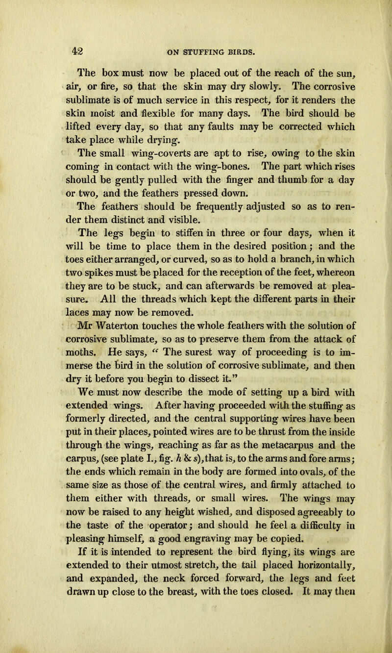 The box must now be placed out of the reach of the sun, air, or fire, so that the skin may dry slowly. The corrosive sublimate is of much service in this respect, for it renders the skin moist and flexible for many days. The bird should be lifted every day, so that any faults may be corrected which take place while drying1. The small wing-coverts are apt to rise, owing to the skin coming in contact with the wing-bones. The part which rises should be gently pulled with the finger and thumb for a day or two, and the feathers pressed down. The feathers should be frequently adjusted so as to ren- der them distinct and visible. The legs begin to stiffen in three or four days, when it will be time to place them in the desired position; and the toes either arranged, or curved, so as to hold a branch, in which two spikes must be placed for the reception of the feet, whereon they are to be stuck, and can afterwards be removed at plea- sure. All the threads which kept the different parts in their laces may now be removed. Mr Waterton touches the whole feathers with the solution of corrosive sublimate, so as to preserve them from the attack of moths. He says, “ The surest way of proceeding is to im- merse the bird in the solution of corrosive sublimate, and then dry it before you begin to dissect it.” We must now describe the mode of setting up a bird with extended wings. After having proceeded with the stuffing as formerly directed, and the central supporting wires have been put in their places, pointed wires are to be thrust from the inside through the wings, reaching as far as the metacarpus and the carpus, (see plate I., fig. h & s),that is, to the arms and fore arms; the ends which remain in the body are formed into ovals, of the same size as those of the central wires, and firmly attached to them either with threads, or small wires. The wings may now be raised to any height wished, and disposed agreeably to the taste of the operator; and should he feel a difficulty in pleasing himself, a good engraving may be copied. If it is intended to represent the bird flying, its wings are extended to their utmost stretch, the tail placed horizontally, and expanded, the neck forced forward, the legs and feet drawn up close to the breast, with the toes closed. It may then