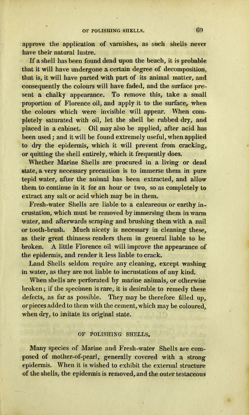 approve the application of varnishes, as such shells never have their natural lustre. If a shell has been found dead upon the beach, it is probable that it will have undergone a certain degree of decomposition, that is, it will have parted with part of its animal matter, and consequently the colours will have faded, and the surface pre- sent a chalky appearance. To remove this, take a small proportion of Florence oil, and apply it to the surface, when the colours which were invisible will appear. When com- pletely saturated with oil, let the shell be rubbed dry, and placed in a cabinet. Oil may also be applied, after acid has been used; and it will be found extremely useful, when applied to dry the epidermis, which it will prevent from cracking, or quitting the shell entirely, which it frequently does. Whether Marine Shells are procured in a living or dead state, a very necessary precaution is to immerse them in pure tepid water, after the animal has been extracted, and allow them to continue in it for an hour or two, so as completely to extract any salt or acid which may be in them. Fresh-water Shells are liable to a calcareous or earthy in- crustation, which must be removed by immersing them in warm water, and afterwards scraping and brushing them with a nail or tooth-brush. Much nicety is necessary in cleaning these, as their great thinness renders them in general liable to be broken. A little Florence oil will improve the appearance of the epidermis, and render it less liable to crack. Land Shells seldom require any cleaning, except washing in water, as they are not liable to incrustations of any kind. When shells are perforated by marine animals, or otherwise broken; if the specimen is rare, it is desirable to remedy these defects, as far as possible. They may be therefore filled up, or pieces added to them with the cement, which may be coloured, when dry, to imitate its original state. OF POLISHING SHELLS. Many species of Marine and Fresh-water Shells are com- posed of mother-of-pearl, generally covered with a strong epidermis. When it is wished to exhibit the external structure of the shells, the epidermis is removed, and the outer testaceous