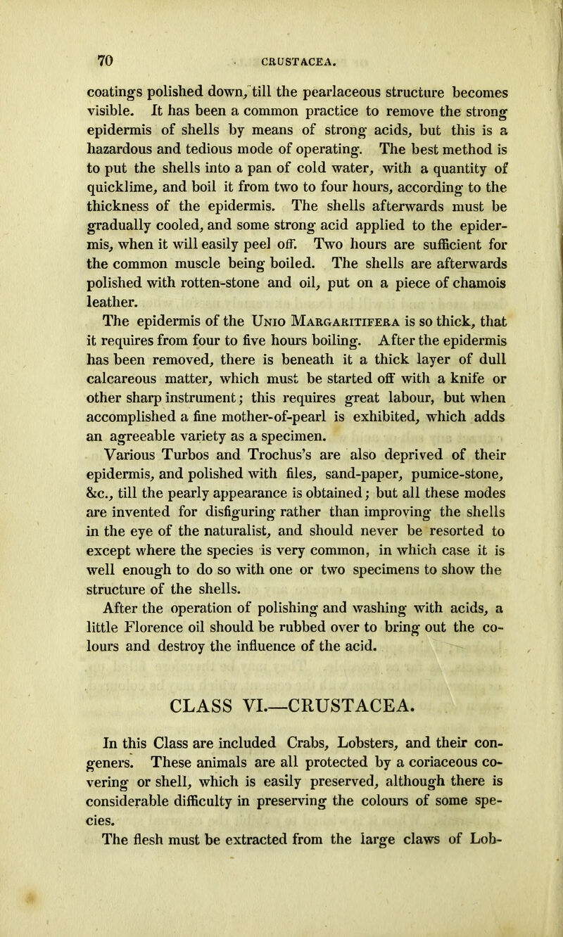 coatings polished down,, till the pearlaceous structure becomes visible. It has been a common practice to remove the strong epidermis of shells by means of strong acids, but this is a hazardous and tedious mode of operating. The best method is to put the shells into a pan of cold water, with a quantity of quicklime, and boil it from two to four hours, according to the thickness of the epidermis. The shells afterwards must be gradually cooled, and some strong acid applied to the epider- mis, when it will easily peel off. Two hours are sufficient for the common muscle being boiled. The shells are afterwards polished with rotten-stone and oil, put on a piece of chamois leather. The epidermis of the Unio Margaritifera is so thick, that it requires from four to five hours boiling. After the epidermis has been removed, there is beneath it a thick layer of dull calcareous matter, which must be started off with a knife or other sharp instrument; this requires great labour, but when accomplished a fine mother-of-pearl is exhibited, which adds an agreeable variety as a specimen. Various Turbos and Trochus’s are also deprived of their epidermis, and polished with files, sand-paper, pumice-stone, &c., till the pearly appearance is obtained; but all these modes are invented for disfiguring rather than improving the shells in the eye of the naturalist, and should never be resorted to except where the species is very common, in which case it is well enough to do so with one or two specimens to show the structure of the shells. After the operation of polishing and washing with acids, a little Florence oil should be rubbed over to bring out the co- lours and destroy the influence of the acid. CLASS VI.—CRUSTACEA. In this Class are included Crabs, Lobsters, and their con- geners. These animals are all protected by a coriaceous co- vering or shell, which is easily preserved, although there is considerable difficulty in preserving the colours of some spe- cies. The flesh must be extracted from the large claws of Lob-