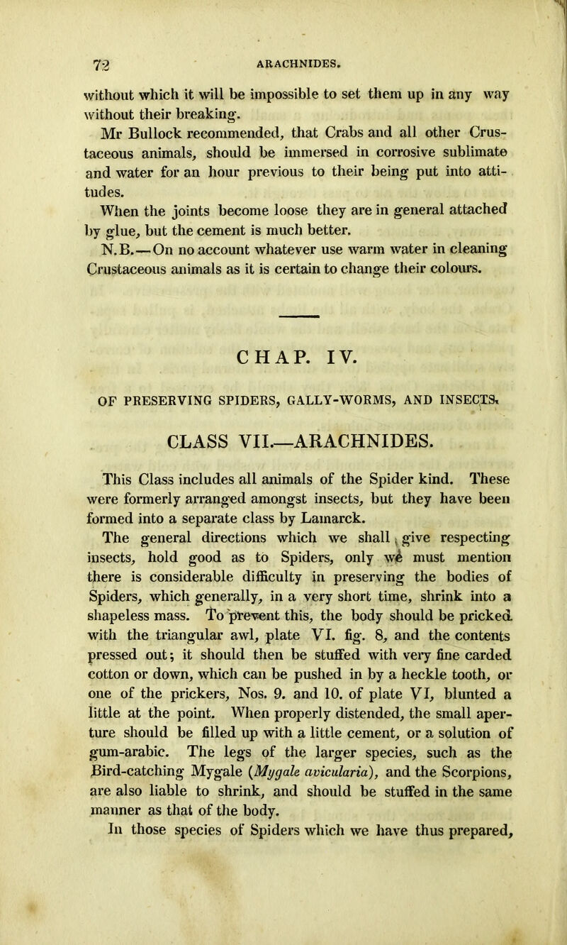 without which it will be impossible to set them up in any way without their breaking', Mr Bullock recommended, that Crabs and all other Crus- taceous animals, should be immersed in corrosive sublimate and water for an hour previous to their being put into atti- tudes. When the joints become loose they are in general attached by glue, but the cement is much better. N.B.—On no account whatever use warm water in cleaning Crustaceous animals as it is certain to change their colours. CHAP. IV. OF PRESERVING SPIDERS, GALLY-WORMS, AND INSECTS* CLASS VII.—ARACHNIDES. This Class includes all animals of the Spider kind. These were formerly arranged amongst insects, but they have been formed into a separate class by Lamarck. The general directions which we shall give respecting insects, hold good as to Spiders, only w^ must mention there is considerable difficulty in preserving the bodies of Spiders, which generally, in a very short time, shrink into a shapeless mass. To prevent this, the body should be pricked with the triangular awl, plate VI. fig. 8, and the contents pressed out; it should then be stuffed with very fine carded cotton or down, which can be pushed in by a heckle tooth, or one of the prickers. Nos. 9. and 10. of plate VI, blunted a little at the point. When properly distended, the small aper- ture should be filled up with a little cement, or a solution of gum-arabic. The legs of the larger species, such as the Bird-catching Mygale (Mygale avicularia), and the Scorpions, are also liable to shrink, and should be stuffed in the same maimer as that of the body. In those species of Spiders which we have thus prepared.