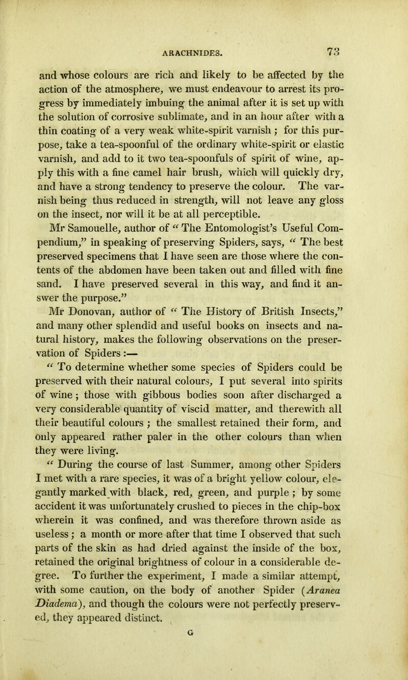 and whose colours are rich and likely to be affected by the action of the atmosphere, we must endeavour to arrest its pro- gress by immediately imbuing the animal after it is set up with the solution of corrosive sublimate, and in an hour after with a thin coating of a very weak white-spirit varnish ; for this pur- pose, take a tea-spoonful of the ordinary white-spirit or elastic varnish, and add to it two tea-spoonfuls of spirit of wine, ap- ply this with a fine camel hair brush, which will quickly dry, and have a strong tendency to preserve the colour. The var- nish being thus reduced in strength, will not leave any gloss on the insect, nor will it be at all perceptible. Mr Samouelle, author of “ The Entomologist’s Useful Com- pendium,” in speaking of preserving Spiders, says, “ The best preserved specimens that I have seen are those where the con- tents of the abdomen have been taken out and filled with fine sand. I have preserved several in this way, and find it an- swer the purpose.” Mr Donovan, author of “ The History of British Insects,” and many other splendid and useful books on insects and na- tural history, makes the following observations on the preser- vation of Spiders:— “ To determine whether some species of Spiders could be preserved with their natural colours, I put several into spirits of wine ; those with gibbous bodies soon after discharged a very considerable quantity of viscid matter, and therewith all their beautiful colours ; the smallest retained their form, and only appeared rather paler in the other colours than when they were living. “ During the course of last Summer, among other Spiders I met with a rare species, it was of a bright yellow colour, ele- gantly marked with black, red, green, and purple ; by some accident it was unfortunately crushed to pieces in the chip-box wherein it was confined, and was therefore thrown aside as useless; a month or more after that time I observed that such parts of the skin as had dried against the inside of the box, retained the original brightness of colour in a considerable de- gree. To further the experiment, I made a similar attempt, with some caution, on the body of another Spider (Aranea Diadema), and though the colours were not perfectly preserv- ed, they appeared distinct. G