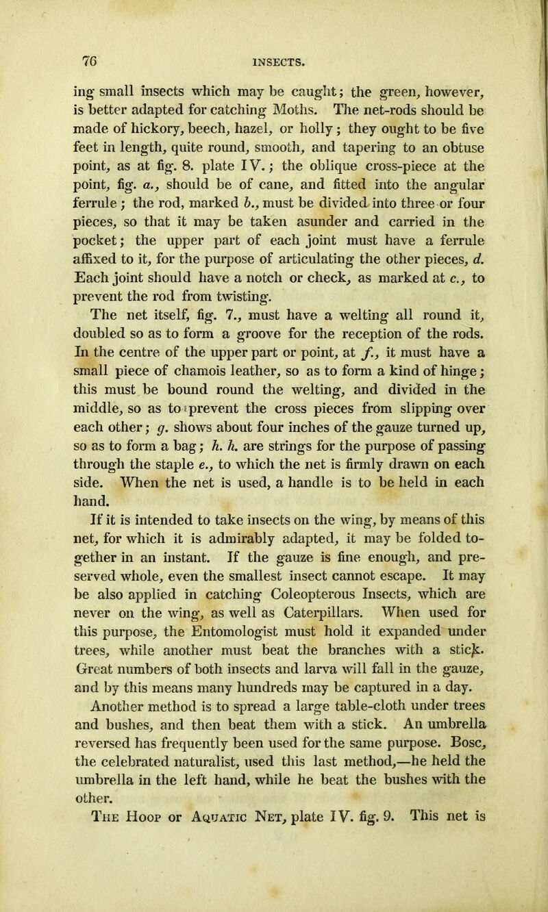 ing small insects which may be caught; the green, however, is better adapted for catching Moths. The net-rods should be made of hickory, beech, hazel, or holly; they ought to be five feet in length, quite round, smooth, and tapering to an obtuse point, as at fig. 8. plate IV.; the oblique cross-piece at the point, fig. a., should be of cane, and fitted into the angular ferrule ; the rod, marked b., must be divided into three or four pieces, so that it may be taken asunder and carried in the pocket; the upper part of each joint must have a ferrule affixed to it, for the purpose of articulating the other pieces, d. Each joint should have a notch or check, as marked at c., to prevent the rod from twisting. The net itself, fig. 7., must have a welting all round it, doubled so as to form a groove for the reception of the rods. In the centre of the upper part or point, at f, it must have a small piece of chamois leather, so as to form a kind of hinge; this must be bound round the welting, and divided in the middle, so as to prevent the cross pieces from slipping over each other; g. shows about four inches of the gauze turned up, so as to form a bag; h. h. are strings for the purpose of passing through the staple e., to which the net is firmly drawn on each side. When the net is used, a handle is to be held in each hand. If it is intended to take insects on the wing, by means of this net, for which it is admirably adapted, it may be folded to- gether in an instant. If the gauze is fine enough, and pre- served whole, even the smallest insect cannot escape. It may be also applied in catching Coleopterous Insects, which are never on the wing, as well as Caterpillars. When used for this purpose, the Entomologist must hold it expanded under trees, while another must beat the branches with a stic/c. Great numbers of both insects and larva will fall in the gauze, and by this means many hundreds may be captured in a day. Another method is to spread a large table-cloth under trees and bushes, and then beat them with a stick. An umbrella reversed has frequently been used for the same purpose. Bose, the celebrated naturalist, used this last method,—he held the umbrella in the left hand, while he beat the bushes with the other. The Hoop or Aquatic Net, plate IV. fig. 9. This net is