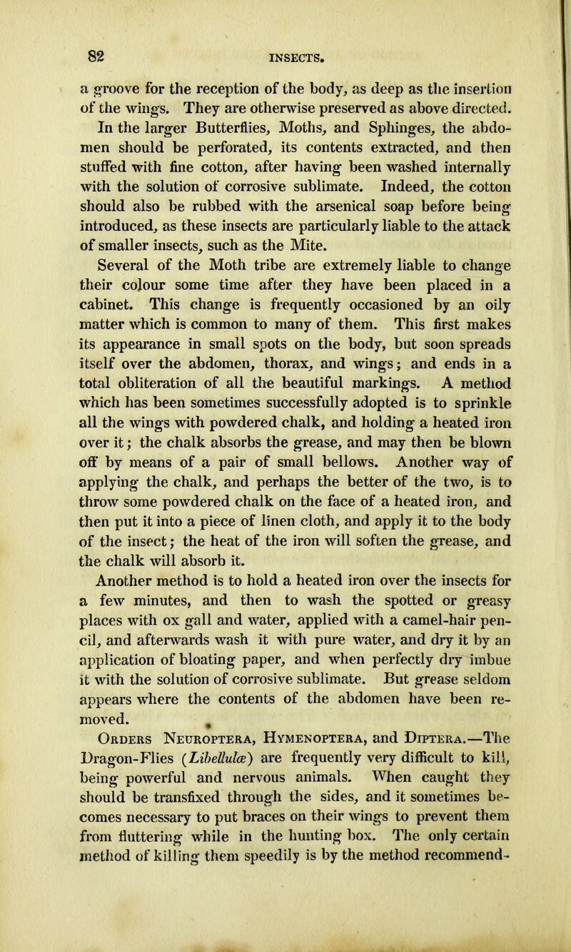 a groove for the reception of the body, as deep as the insertion of the wings. They are otherwise preserved as above directed. In the larger Butterflies, Moths, and Sphinges, the abdo- men should be perforated, its contents extracted, and then stuffed with fine cotton, after having been washed internally with the solution of corrosive sublimate. Indeed, the cotton should also be rubbed with the arsenical soap before being introduced, as these insects are particularly liable to the attack of smaller insects, such as the Mite. Several of the Moth tribe are extremely liable to change their colour some time after they have been placed in a cabinet. This change is frequently occasioned by an oily matter which is common to many of them. This first makes its appearance in small spots on the body, but soon spreads itself over the abdomen, thorax, and wings; and ends in a total obliteration of all the beautiful markings. A method which has been sometimes successfully adopted is to sprinkle all the wings with powdered chalk, and holding a heated iron over it; the chalk absorbs the grease, and may then be blown off by means of a pair of small bellows. Another way of applying the chalk, and perhaps the better of the two, is to throw some powdered chalk on the face of a heated iron, and then put it into a piece of linen cloth, and apply it to the body of the insect; the heat of the iron will soften the grease, and the chalk will absorb it. Another method is to hold a heated iron over the insects for a few minutes, and then to wash the spotted or greasy places with ox gall and water, applied with a camel-hair pen- cil, and afterwards wash it with pure water, and dry it by an application of bloating paper, and when perfectly dry imbue it with the solution of corrosive sublimate. But grease seldom appears where the contents of the abdomen have been re- moved. t Orders Neuroptera, Hymenoptera, and Diptera.—The Dragon-Flies (Libellulce) are frequently very difficult to kill, being powerful and nervous animals. When caught they should be transfixed through the sides, and it sometimes be- comes necessary to put braces on their wings to prevent them from fluttering while in the hunting box. The only certain method of killing them speedily is by the method recommend-