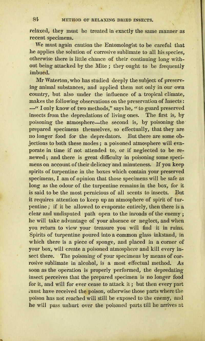 84- relaxed, they must be treated in exactly the same manner as recent specimens. We must again caution the Entomologist to be careful that he applies the solution of corrosive sublimate to all his species, otherwise there is little chance of their continuing long with- out being attacked by the Mite ; they ought to be frequently imbued. Mr Waterton, who has studied deeply the subject of preserv- ing animal substances, and applied them not only in our own country, but also under the influence of a tropical climate, makes the following observations on the preservation of Insects: —“ I only know of two methods,” says he, “ to guard preserved insects from the depredations of living ones. The first is, by poisoning the atmosphere—the second is, by poisoning the prepared specimens themselves, so effectually, that they are no longer food for the depre dators. But there are some ob- jections to both these modes ; a pois oned atmosphere will eva- porate in time if not attended to, or if neglected to be re- newed *, and there is great difficulty in poisoning some speci- mens on account of their delicacy and minuteness. If you keep spirits of turpentine in the boxes which contain your preserved specimens, I am of opinion that those specimens will be safe as long as the odour of the turpentine remains in the box, for it is said to be the most pernicious of all scents to insects. But it requires attention to keep up an atmosphere of spirit of tur- pentine ; if it be allowed to evaporate entirely, then there is a clear and undisputed path open to the inroads of the enemy ; he will take advantage of your absence or neglect, and when you return to view your treasure you will find it in ruins. Spirits of turpentine poured into a common glass inkstand, in which there is a piece of sponge, and placed in a corner of your box, will create a poisoned atmosphere and kill every in- sect there. The poisoning of your specimens by means of cor- rosive sublimate in alcohol, is a most effectual method. As soon as the operation is properly performed, the depredating insect perceives that the prepared specimen is no longer food for it, and will for ever cease to attack it; but then every part must have received the poison, otherwise those parts where the poison has not reached will still be exposed to the enemy, and he will pass unhurt over the poisoned parts till he arrives at