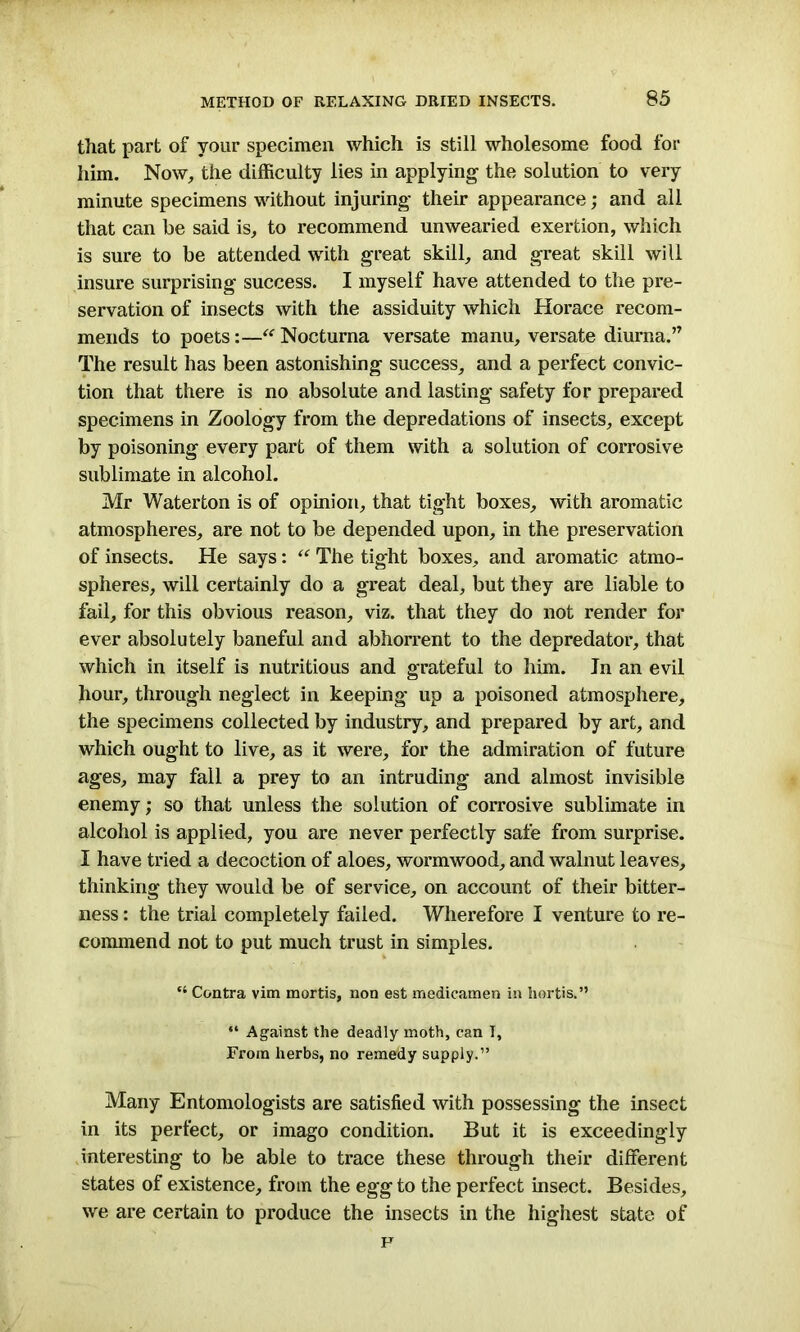 that part of your specimen which is still wholesome food for him. Now, the difficulty lies in applying the solution to very minute specimens without injuring their appearance; and all that can be said is, to recommend unwearied exertion, which is sure to be attended with great skill, and great skill will insure surprising success. I myself have attended to the pre- servation of insects with the assiduity which Horace recom- mends to poets:—“ Nocturna versate manu, versate diurna.” The result has been astonishing success, and a perfect convic- tion that there is no absolute and lasting safety for prepared specimens in Zoology from the depredations of insects, except by poisoning every part of them with a solution of corrosive sublimate in alcohol. Mr Waterton is of opinion, that tight boxes, with aromatic atmospheres, are not to be depended upon, in the preservation of insects. He says: “ The tight boxes, and aromatic atmo- spheres, will certainly do a great deal, but they are liable to fail, for this obvious reason, viz. that they do not render for ever absolutely baneful and abhorrent to the depredator, that which in itself is nutritious and grateful to him. In an evil hour, through neglect in keeping up a poisoned atmosphere, the specimens collected by industry, and prepared by art, and which ought to live, as it were, for the admiration of future ages, may fall a prey to an intruding and almost invisible enemy; so that unless the solution of corrosive sublimate in alcohol is applied, you are never perfectly safe from surprise. I have tried a decoction of aloes, wormwood, and walnut leaves, thinking they would be of service, on account of their bitter- ness : the trial completely failed. Wherefore I venture to re- commend not to put much trust in simples. “ Contra vim mortis, non est medicamen in hortis.” “ Against the deadly moth, can I, From herbs, no remedy supply.” Many Entomologists are satisfied with possessing the insect in its perfect, or imago condition. But it is exceedingly interesting to be able to trace these through their different states of existence, from the egg to the perfect insect. Besides, we are certain to produce the insects in the highest state of F