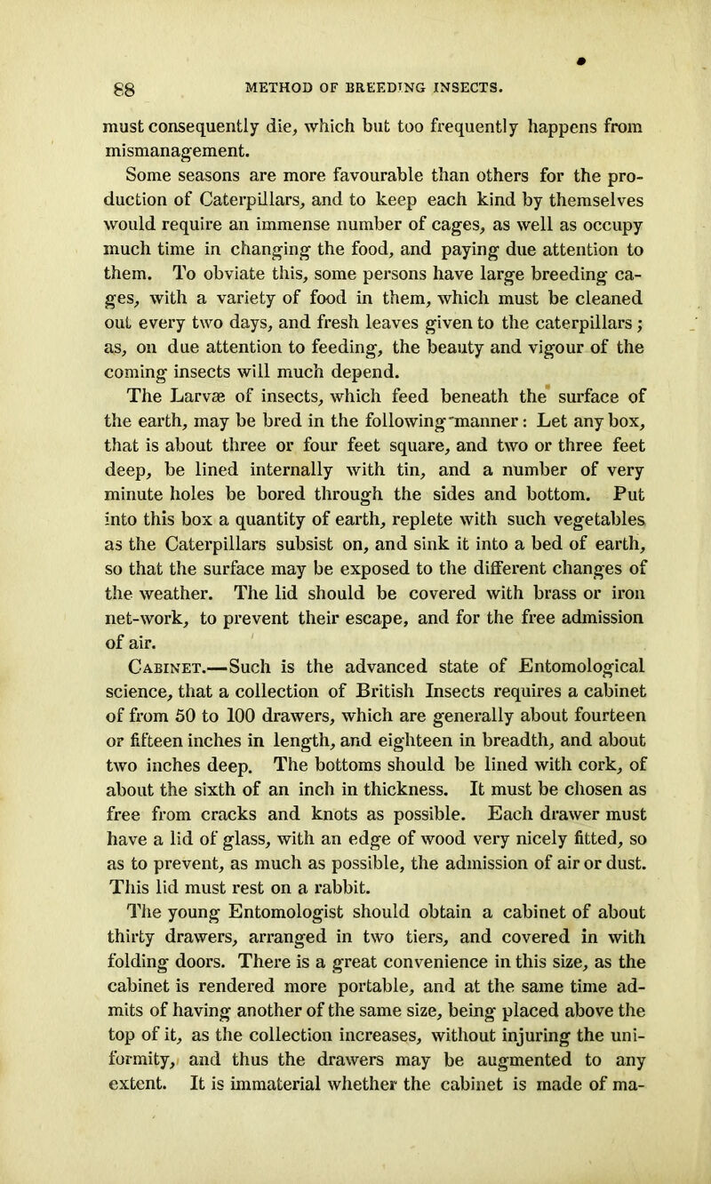 must consequently die, which but too frequently happens from mismanagement. Some seasons are more favourable than others for the pro- duction of Caterpillars, and to keep each kind by themselves would require an immense number of cages, as well as occupy much time in changing the food, and paying due attention to them. To obviate this, some persons have large breeding ca- ges, with a variety of food in them, which must be cleaned out every two days, and fresh leaves given to the caterpillars; as, on due attention to feeding, the beauty and vigour of the coming insects will much depend. The Larvae of insects, which feed beneath the surface of the earth, may be bred in the following manner: Let any box, that is about three or four feet square, and two or three feet deep, be lined internally with tin, and a number of very minute holes be bored through the sides and bottom. Put into this box a quantity of earth, replete with such vegetables as the Caterpillars subsist on, and sink it into a bed of earth, so that the surface may be exposed to the different changes of the weather. The lid should be covered with brass or iron net-work, to prevent their escape, and for the free admission of air. Cabinet.—Such is the advanced state of Entomological science, that a collection of British Insects requires a cabinet of from 50 to 100 drawers, which are generally about fourteen or fifteen inches in length, and eighteen in breadth, and about two inches deep. The bottoms should be lined with cork, of about the sixth of an inch in thickness. It must be chosen as free from cracks and knots as possible. Each drawer must have a lid of glass, with an edge of wood very nicely fitted, so as to prevent, as much as possible, the admission of air or dust. This lid must rest on a rabbit. The young Entomologist should obtain a cabinet of about thirty drawers, arranged in two tiers, and covered in with folding doors. There is a great convenience in this size, as the cabinet is rendered more portable, and at the same time ad- mits of having another of the same size, being placed above the top of it, as the collection increases, without injuring the uni- formity, and thus the drawers may be augmented to any extent. It is immaterial whether the cabinet is made of ma-