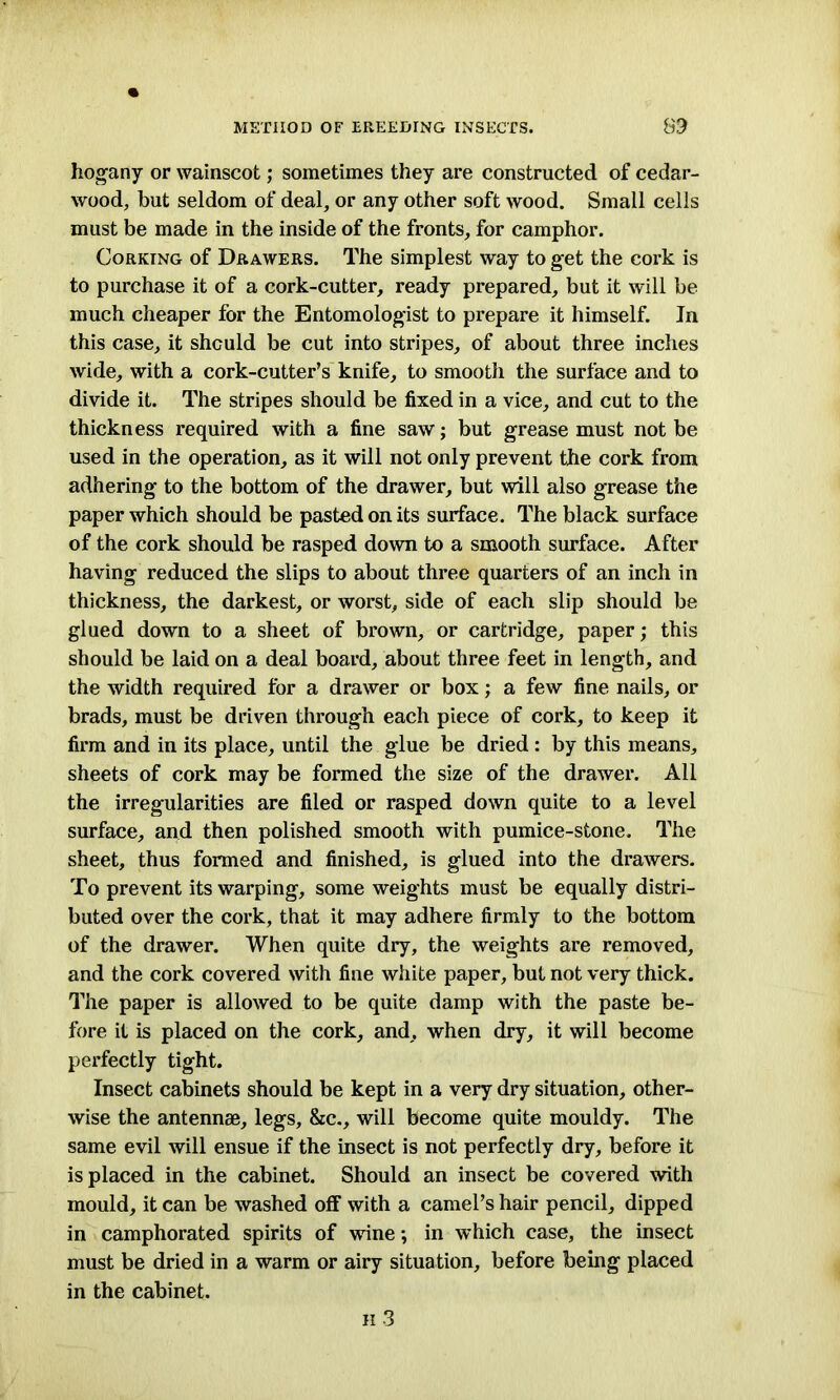 hogany or wainscot; sometimes they are constructed of cedar- wood, but seldom of deal, or any other soft wood. Small cells must be made in the inside of the fronts, for camphor. Corking of Drawers. The simplest way to get the cork is to purchase it of a cork-cutter, ready prepared, but it will be much cheaper for the Entomologist to prepare it himself. In this case, it should be cut into stripes, of about three inches wide, with a cork-cutter’s knife, to smooth the surface and to divide it. The stripes should be fixed in a vice, and cut to the thickness required with a fine saw; but grease must not be used in the operation, as it will not only prevent the cork from adhering to the bottom of the drawer, but will also grease the paper which should be pasted on its surface. The black surface of the cork should be rasped down to a smooth surface. After having reduced the slips to about three quarters of an inch in thickness, the darkest, or worst, side of each slip should be glued down to a sheet of brown, or cartridge, paper; this should be laid on a deal board, about three feet in length, and the width required for a drawer or box; a few fine nails, or brads, must be driven through each piece of cork, to keep it firm and in its place, until the glue be dried: by this means, sheets of cork may be formed the size of the drawer. All the irregularities are filed or rasped down quite to a level surface, and then polished smooth with pumice-stone. The sheet, thus formed and finished, is glued into the drawers. To prevent its warping, some weights must be equally distri- buted over the cork, that it may adhere firmly to the bottom of the drawer. When quite dry, the weights are removed, and the cork covered with fine white paper, but not very thick. The paper is allowed to be quite damp with the paste be- fore it is placed on the cork, and, when dry, it will become perfectly tight. Insect cabinets should be kept in a very dry situation, other- wise the antennae, legs, &c., will become quite mouldy. The same evil will ensue if the insect is not perfectly dry, before it is placed in the cabinet. Should an insect be covered with mould, it can be washed off with a camel’s hair pencil, dipped in camphorated spirits of wine; in which case, the insect must be dried in a warm or airy situation, before being placed in the cabinet.