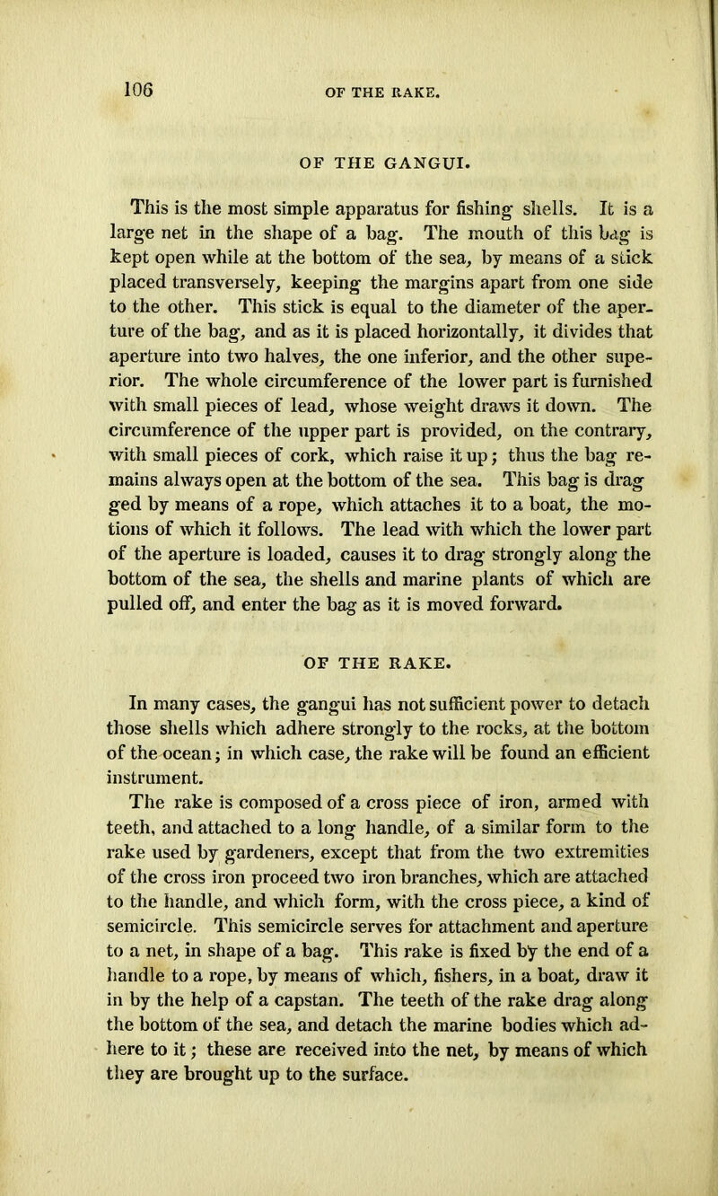 10G OF THE GANGUI. This is the most simple apparatus for fishing shells. It is a large net in the shape of a bag. The mouth of this bag is kept open while at the bottom of the sea, by means of a stick placed transversely, keeping the margins apart from one side to the other. This stick is equal to the diameter of the aper- ture of the bag, and as it is placed horizontally, it divides that aperture into two halves, the one inferior, and the other supe- rior. The whole circumference of the lower part is furnished with small pieces of lead, whose weight draws it down. The circumference of the upper part is provided, on the contrary, with small pieces of cork, which raise it up; thus the bag re- mains always open at the bottom of the sea. This bag is drag ged by means of a rope, which attaches it to a boat, the mo- tions of which it follows. The lead with which the lower part of the aperture is loaded, causes it to drag strongly along the bottom of the sea, the shells and marine plants of which are pulled off, and enter the bag as it is moved forward. OF THE RAKE. In many cases, the gangui has not sufficient power to detach those shells which adhere strongly to the rocks, at the bottom of the ocean; in which case, the rake will be found an efficient instrument. The rake is composed of a cross piece of iron, armed with teeth, and attached to a long handle, of a similar form to the rake used by gardeners, except that from the two extremities of the cross iron proceed two iron branches, which are attached to the handle, and which form, with the cross piece, a kind of semicircle. This semicircle serves for attachment and aperture to a net, in shape of a bag. This rake is fixed by the end of a handle to a rope, by means of which, fishers, in a boat, draw it in by the help of a capstan. The teeth of the rake drag along the bottom of the sea, and detach the marine bodies which ad- here to it; these are received into the net, by means of which they are brought up to the surface.