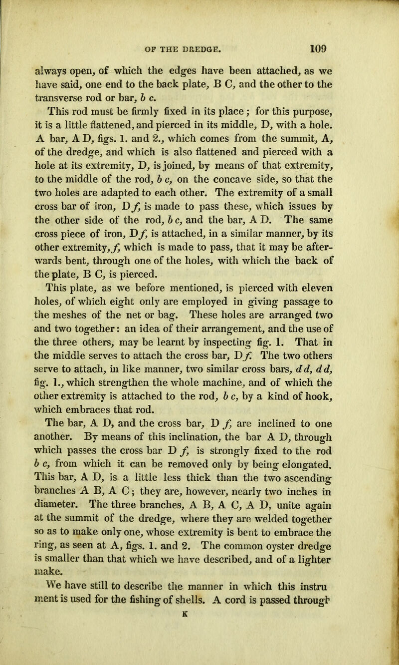 always open, of which the edges have been attached, as we have said, one end to the back plate, B C, and the other to the transverse rod or bar, b c. This rod must be firmly fixed in its place ; for this purpose, it is a little flattened, and pierced in its middle, D, with a hole. A bar, AD, figs. 1. and 2., which comes from the summit. A, of the dredge, and which is also flattened and pierced with a hole at its extremity, D, is joined, by means of that extremity, to the middle of the rod, b c, on the concave side, so that the two holes are adapted to each other. The extremity of a small cross bar of iron, D f, is made to pass these, which issues by the other side of the rod, b e, and the bar, A D. The same cross piece of iron, Df, is attached, in a similar manner, by its other extremity,^ which is made to pass, that it may be after- wards bent, through one of the holes, with which the back of the plate, B C, is pierced. This plate, as we before mentioned, is pierced with eleven holes, of which eight only are employed in giving passage to the meshes of the net or bag. These holes are arranged two and two together: an idea of their arrangement, and the use of the three others, may be learnt by inspecting fig. 1. That in the middle serves to attach the cross bar, D f The two others serve to attach, in like manner, two similar cross bars, dd, dd, fig. 1., which strengthen the whole machine, and of which the other extremity is attached to the rod, be, by a kind of hook, which embraces that rod. The bar, A D, and the cross bar, D f are inclined to one another. By means of this inclination, the bar A D, through which passes the cross bar D f, is strongly fixed to the rod b c, from which it can be removed only by being elongated. This bar, A D, is a little less thick than the two ascending branches A B, A C; they are, however, nearly two inches in diameter. The three branches, A B, A C, A D, unite again at the summit of the dredge, where they are welded together so as to make only one, whose extremity is bent to embrace the ring, as seen at A, figs. 1. and 2. The common oyster dredge is smaller than that which we have described, and of a lighter make. We have still to describe the manner in which this instra ment is used for the fishing of shells. A cord is passed through K