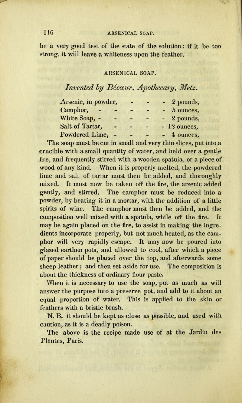 be a very good test of the state of the solution: if it be too strong, it will leave a whiteness upon the feather. White Soap, - - - - - 2 pounds. Salt of Tartar, - 12 ounces. Powdered Lime, - 4 ounces. The soap must be cut in small and very thin slices, put into a crucible with a small quantity of water, and held over a gentle fire, and frequently stirred with a wooden spatula, or a piece of wood of any kind. When it is properly melted, the powdered lime and salt of tartar must then be added, and thoroughly mixed. It must now be taken off the fire, the arsenic added gently, and stirred. The camphor must be reduced into a powder, by beating it in a mortar, with the addition of a little spirits of wine. The camphor must then be added, and the composition well mixed with a spatula, while off the fire. It may be again placed on the fire, to assist in making the ingre- dients incorporate properly, but not much heated, as the cam- phor will very rapidly escape. It may now be poured into glazed earthen pots, and allowed to cool, after which a piece of paper should be placed over the top, and afterwards some sheep leather; and then set aside for use. The composition is about the thickness of ordinary flour paste. When it is necessary to use the soap, put as much as will answer the purpose into a preserve pot, and add to it about an equal proportion of water. This is applied to the skin or feathers with a bristle brush. N. B. it should be kept as close as possible, and used with caution, as it is a deadly poison. The above is the recipe made use of at the Jardin des Plantes, Paris. ARSENICAL SOAP. Invented by Becceur, Apothecary, Metz. Arsenic, in powder. Camphor, 2 pounds, 5 ounces.