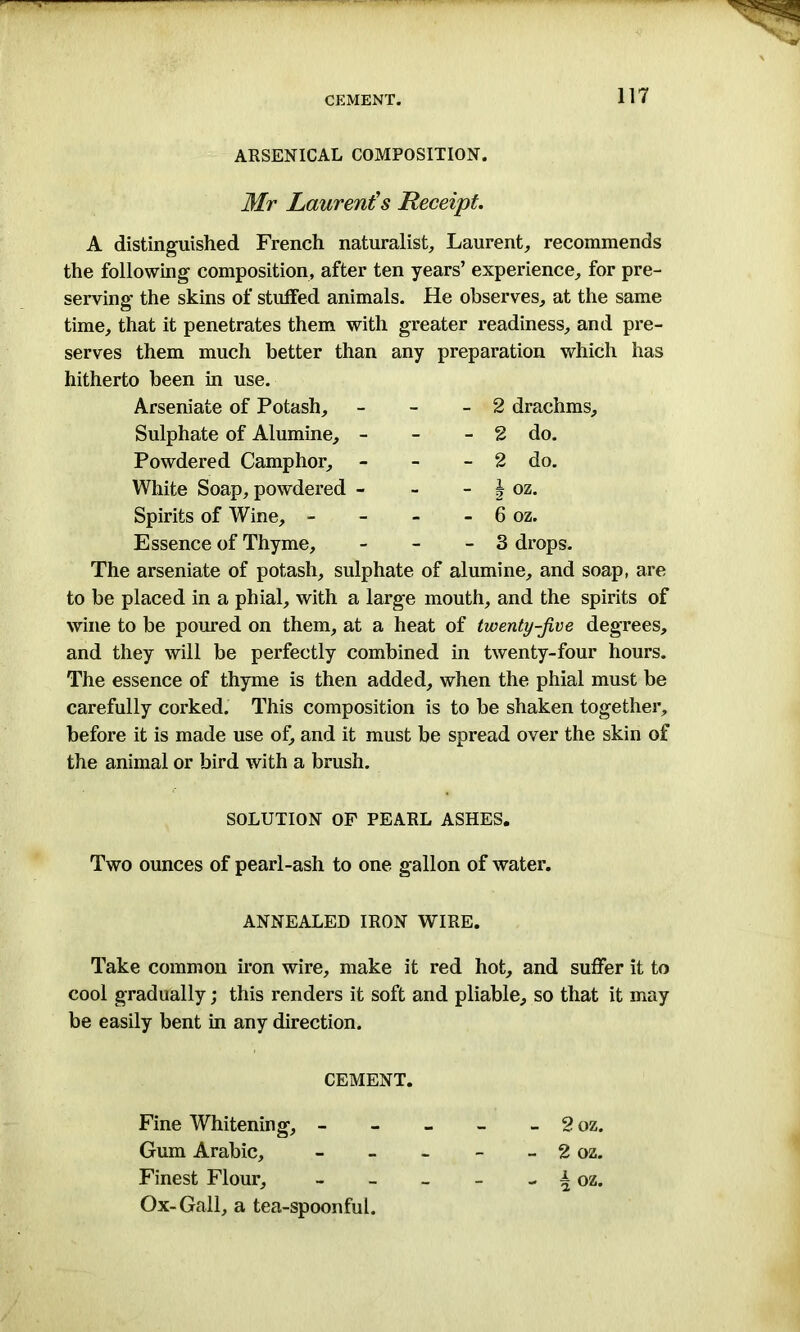 CEMENT. ARSENICAL COMPOSITION. Mr Laurent's Receipt. A distinguished French naturalist,, Laurent, recommends the following composition, after ten years’ experience, for pre- serving the skins of stuffed animals. He observes, at the same time, that it penetrates them with greater readiness, and pre- serves them much better than any preparation which has hitherto been in use. Arseniate of Potash, - 2 drachms. Sulphate of Alumine, - - 2 do. Powdered Camphor, - 2 do. White Soap, powdered - - J oz. Spirits of Wine, - - 6 oz. Essence of Thyme, - 3 drops. The arseniate of potash, sulphate of alumine, and soap, are to be placed in a phial, with a large mouth, and the spirits of wine to be poured on them, at a heat of twenty-jive degrees, and they will be perfectly combined in twenty-four hours. The essence of thyme is then added, when the phial must be carefully corked. This composition is to be shaken together, before it is made use of, and it must be spread over the skin of the animal or bird with a brush. SOLUTION OF PEARL ASHES. Two ounces of pearl-ash to one gallon of water. ANNEALED IRON WIRE. Take common iron wire, make it red hot, and suffer it to cool gradually; this renders it soft and pliable, so that it may be easily bent in any direction. CEMENT. Fine Whitening, - - - 2 oz. Gum Arabic, - - - 2 oz. Finest Flour, - - - i oz. Ox-Gall, a tea-spoonful.