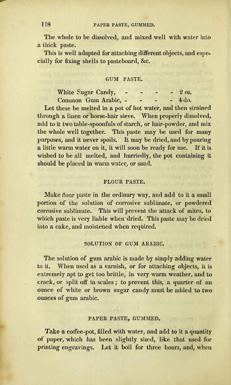 PAPER PASTE, GUMMED. The whole to be dissolved, and mixed well with water into a thick paste. This is well adapted for attaching different objects, and espe- cially for fixing shells to pasteboard, &c. GUM PASTE. White Sugar Candy, - - - - 2 oz. Common Gum Arabic, - - - - 4 do. Let these be melted in a pot of hot water, and then strained through a linen or horse-hair sieve. When properly dissolved, add to it two table-spoonfuls of starch, or hair-powder, and mix the whole well together. This paste may be used for many purposes, and it never spoils. It may be dried, and by pouring a little warm water on it, it will soon be ready for use. If it is wished to be all melted, and hurriedly, the pot containing it should be placed in warm water, or sand. FLOUR PASTE. Make flour paste in the ordinary way, and add to it a small portion of the solution of corrosive sublimate, or powdered corrosive sublimate. This will prevent the attack of mites, to which paste is very liable when dried. This paste may be dried into a cake, and moistened when required. SOLUTION OF GUM ARABIC. The solution of gum arabic is made by simply adding water to it. When used as a varnish, or for attaching objects, it is extremely apt to get too brittle, in very warm weather, and to crack, or split off in scales; to prevent this, a quarter of an ounce of white or brown sugar candy must be added to two ounces of gum arabic. PAPER PASTE, GUMMED. Take a coffee-pot, filled with water, and add to it a quantity of paper, which has been slightly sized, like that used for printing engravings. Let it boil for three hours, and, when